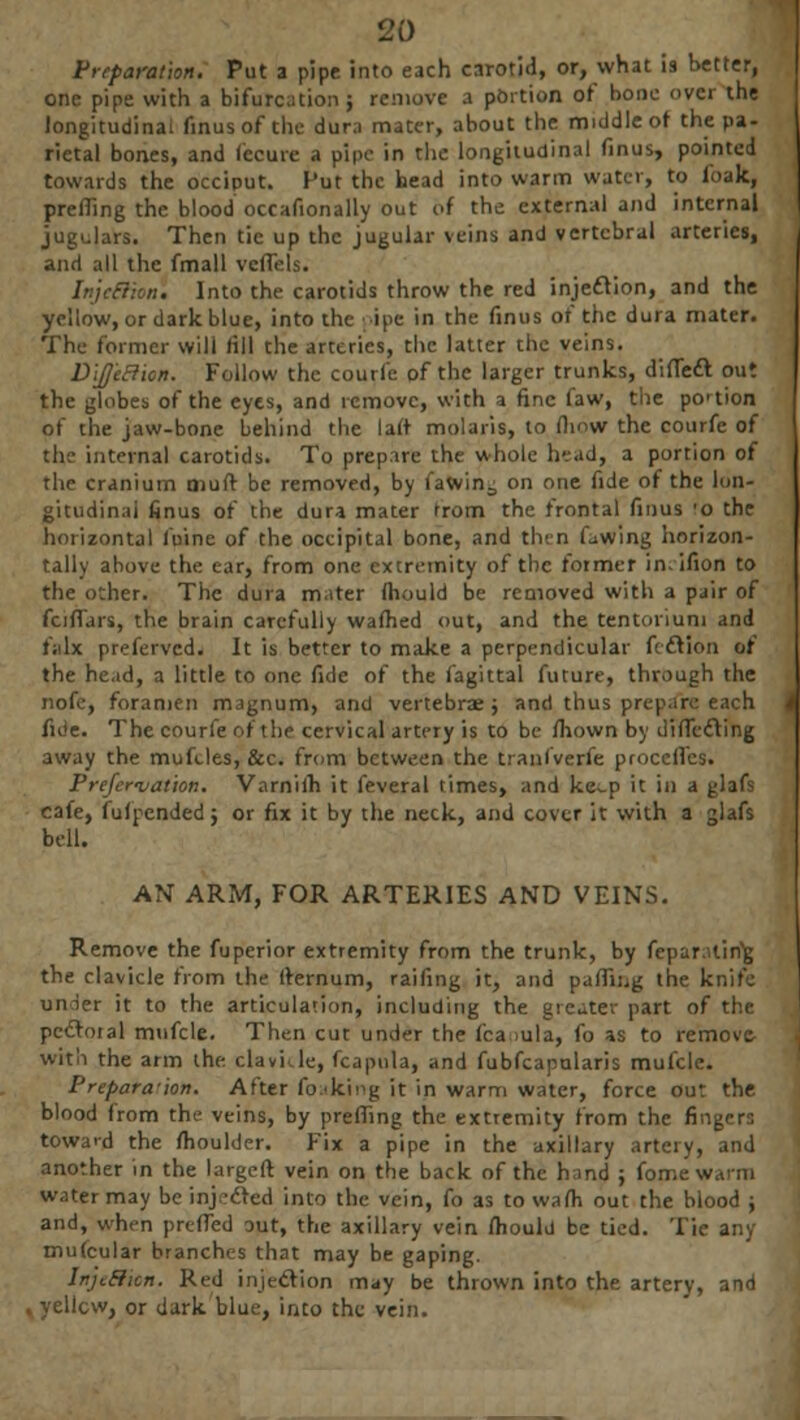 Preparation. Put a pipe into each carotid, or, what is better, one pipe with a bifurcation ; remove a portion of bone over the longitudinal finus of the dura mater, about the middle of the pa- rietal bones, and lecurc a pipe in the longitudinal finus, pointed towards the occiput. Put the head into warm water, to foak, prefling the blood occafionally out of the external and internal jugulars. Then tic up the jugular veins and vertebral arteries, and all the fmall veflels. IrtjeSHoni Into the carotids throw the red injection, and the yellow, or dark blue, into the pipe in the finus or the dura mater. The former will (ill the arteries, the latter the veins. Dije&icn. Follow the courfe of the larger trunks, difledt out the globes of the eyes, and remove, with a fine faw, the portion of the jaw-bone behind the laft molaris, to flmw the courfe of tin- internal carotids. To prepare the whole head, a portion of the cranium oiuft be removed, by fawin^ on one fide of the lon- gitudinal finus of the dura mater from the frontal finus 'o the horizontal fuine of the occipital bone, and then lowing horizon- tally above the ear, from one extremity of the former in.ifion to the other. The dura mater (hould be removed with a pair of fcirTars, the brain carefully wafhed out, and the tentorium and falx preferved. It is better to make a perpendicular fcclion of the head, a little to one fide of the fagittal future, through the nofc, foramen magnum, and vertebrae ; and thus prepare each fide. The courfe of the cervical artery is to be fhown by difledting away the mufcles, &c. from between the tranfverfe procefl'es. Prejer'vat'ion. Varniih it feveral times, and ke-p it in a glafs cafe, fufpendedj or fix it by the neck, and cover it with a glafs bell. AN ARM, FOR ARTERIES AND VEINS. Remove the fuperior extremity from the trunk, by feparalirig the clavicle from the Iternum, raifing it, and palling the knife under it to the articulation, including the greater part of the pcdtoial mufcle. Then cut under the fca iula, fo as to removc- with the arm the. clavkle, fcapula, and fubfcapularis mufcle. Preparation. After foaking it in warm water, force out the blood from the veins, by prefling the extremity from the fingers toward the moulder. Fix a pipe in the axillary artery, and another in the largeft vein on the back of the hand ; fon water may be injected into the vein, fo as to walh out the blood ; and, when pre (Ted out, the axillary vein mould be tied. Tie any mutcular branches that may be gaping. In'jL&ion. Red injection may be thrown into the artery, and i or dark blue, into the vein.