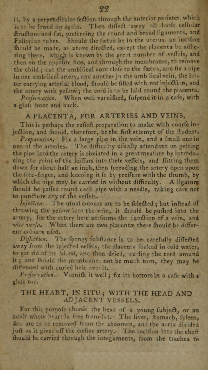 it, by a perpendicular fedtion through the Interior parietes. which in. Then diflecl away .'II loofe celliiJa ftructure and fat, preferving the round and broad ligaments^ tiM in tubes. Should the fcetua be in the uteius. an incifion fh uld be made, as above directed, except the placenta ! ring there, wbjdj is known by the gre t number or vfi is, and then on the Oppofite fide, and through the membranes, to remove the child ; cut the umbilical cord clofe to the fceti's, and fi< i ■ ipe in one umb'lical artery, and another jn the umb lical vein, the let- ter carrying arterial blood, fhould be filled with red injecTi n, and the artery with yellow; 'he cord is'o be laid round the placenta. Prcfcr-vation. When well vainifhcd, fufpenditin a cafe, with a glal's front and b ick. A PLACENTA, FOR ARTERIES AND VEINS. This is perhaps the eafieft preparation to make with coarfe in- jeflion, and mould, therefore, be the firft attempt of the ftudent. Preparation, Fix a large pipe in the vein, and a fmall one in one of the arteries. The difficulty ufually attendant on getting the pipe inrothe artery is obviated in a gre^t meafurc by intrdu- poini of the icifTars intt tbefe veffels, and flitting them down for about halt an inch, then fpreading the arte'y op'iiupon finger, and keening it fc. by prelTure with the thumb, by which the 'ilpe may be carried in without difficulty. A ligature fhould be paffed round each pipe with a needle, taking care not to punfture any of trie veffels. The ufual colours are to be fele&ed ; but inftead of throwing the yellow into the vein, it fhould bepufhedinto the artery, for the artery bee performs th' 'unclion of a vein, and •vice ver/a. When there arc two placentas there fhould be differ- ent cl Mirs ufed. DiJJ'cfilon. The fponjty fubfhnce is to be careful'y diffe&ed awiy fiorn the injected veffels, the placenta foaked in cold water, rid of its bl rod, and then dried, cuiling the cord around it ; ami fliould the membrane not be much torn, they may be diftended with juried hair otferit. Prejcr-vaUon. V.nni'.h it Well ; fix its bottom in a cafe with a glais top. THE HEART, IN SITU; WITH THE HEAD AND ADJACENi VESSELS. For this purpofe choofe the head of a young fubje£t, or an aduli whole heart is free fmm fat. The liver, ftomach, fpleen, fee are to be removed from th- abdomen, and the aona divided juft .is it give; off the neliae artery. The incifion into the chert mould he carried through the integuments, from the trachea fo