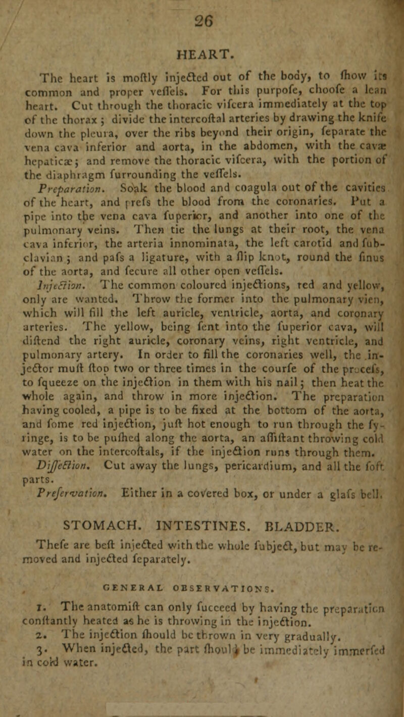 HEART. The heart is moftly injected out of the body, to fhow its common and proper veflels. For this purpofe, choofe a lean Ik ;it. Cut through the thoracic vifcera immediately at the top of the thorax ; divide the intercoftal arteries by drawing the knife down the pleura, over the ribs beyond their origin, feparate the vena cava inferior and aorta, in the abdomen, with the cava? hepatica?; and remove the thoracic vifcera, with the portion of the diaphragm furrounding the veflels. Preparation. Soak the blood and coagula out of the cavities of the heart, and prefs the blood from the coronaries. Put a pipe into the vena cava fuperior, and another into one of tl pulmonary veins. Then tie the lungs at their root, the . cava inferior, the arteria innominata, the left carotid and fub- clavian ; and pafs a ligature, with a flip knot, round the finus of the aorta, and fecure all other open veflels. Jnjeclbn. The common coloured injections, red and yellow, only arc wanted. Throw the former into the pulmonary \ which will fill the left auricle, ventricle, aorta, and coronary arteries. The yellow, being fent into the fuperior cava, will diftend the right auricle, coronary veins, right ventricle, and pulmonary artery. In order to fill the coronaries well, the in- jector mult flop two or three times in the courfe of the procefs, to fqueeze on the injection in them with his nail; then heat the whole again, and throw in more injection. The prepar having cooled, a pipe is to be fixed at the bottom of the aoi and fome red injection, juft hot enough to run through th( ringe, is to be puihed along the aorta, an afliftant throwing water on the intcrcoftals, if the injection runs through them. Dijetlion. Cut away the lungs, pericardium, and all the foft parts. P'refei•vat'wn. Either in a covered box, or under a gl. STOMACH. INTESTINES. BLADDER. Thefe are beft injected with the whole fubject, but m; moved and injedled feparately. GENERAL OBSERVATIONS. 1. The anatomift can only fucceed by having the pret conrtantly heated as he is throwing in the injection. 2. The injection mould be thrown in very gradually. 3. When injected, the part moul * be immediat in co'rd water.
