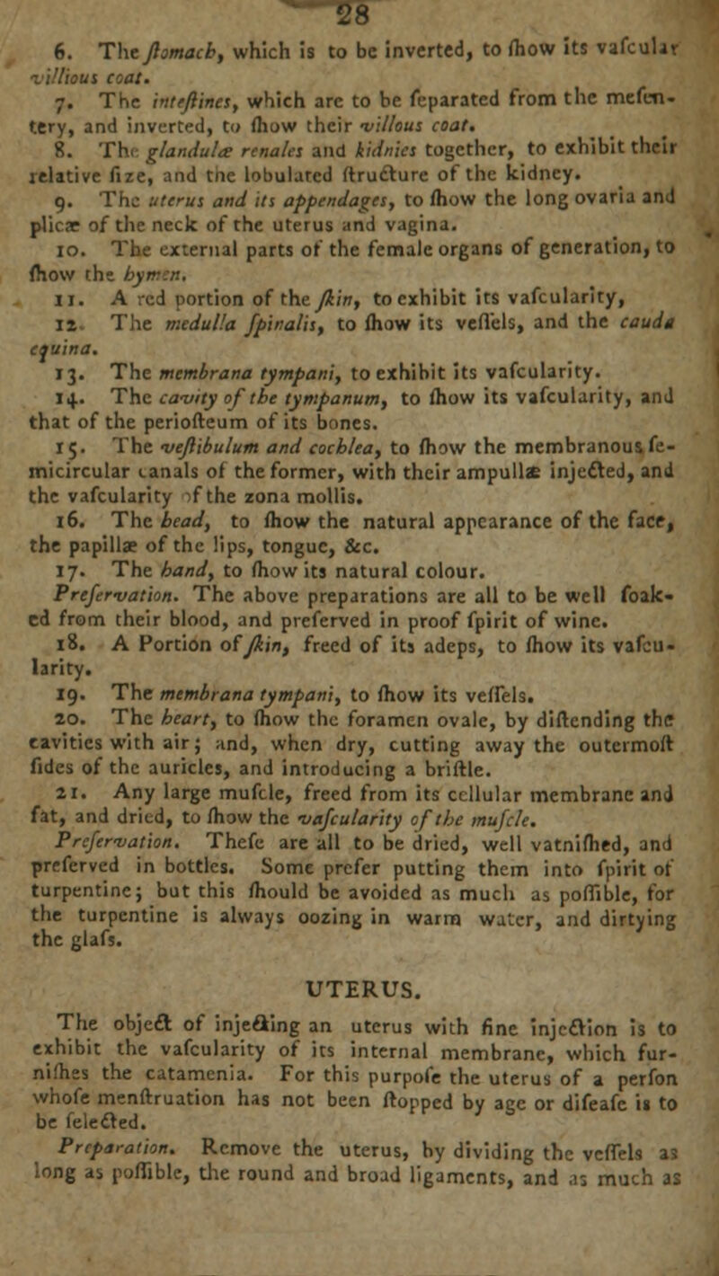 6. The fiomach, which is to be inverted, to (how its vafcular villious coat. 7. The inteftines, which arc to be feparated from the mefen- tery, and inverted, to (how their villous coat. 8. The glandular renales and kidnics together, to exhibit their relative fize, and the lobulated (Irufturc of the kidney. 9. The uterus and its appendages, to (how the long ovaria and plicae of the neck of the uterus and vagina. 10. The external parts of the female organs of generation, to (how tht hyr 11. A red portion of thtjiin, to exhibit its vafcularity, iz The medulla fpinalis, to (how its veflels, and the caudt equina. 13. The membrana tympani, to exhibit its vafcularity. i+. The cavity of the tympanum, to (how its vafcularity, and that of the periofteum of its bones. 15. The vejlibulum and cochlea, to (how the membranous fe- micircular canals of the former, with their ampullse injected, and the vafcularity if the zona mollis. 16. The bead, to (how the natural appearance of the face, the papillae of the lips, tongue, &c. 17. The hand, to (how its natural colour. Prefervation. The above preparations are all to be well foak- cd from their blood, and preferved in proof fpirit of wine. 18. A Portion offkin, freed of its adeps, to (how its vafcu- larity. 19. The membrana tympani, to (how its ve(fels. 20. The heart, to (how the foramen ovale, by diftending the cavities with air; ;ind, when dry, cutting away the outermoft fides of the auricles, and introducing a briftle. SI. Any large muftle, freed from its cellular membrane and fat, and dried, to mow the vafcularity of the mufcle. Prefervation. Thefe are all to be dried, well vatnifhed, and preferved in bottles. Some prefer putting them into fpirit of turpentine; but this (hould be avoided as much as pothole, for the turpentine is always oozing in warm water, and dirtying the glafs. UTERUS. The objeft of injeaing an uterus with fine injection is to exhibit the vafcularity of its internal membrane, which fur- nifhes the catamenia. For this purpofe the uterus of a perfon whofe menftruation has not been (topped by ace or difeafe is to be felecled. ' Preparation. Remove the uterus, by dividing the vcfiels as long as poflible, die round and broad ligaments, and .13 much as