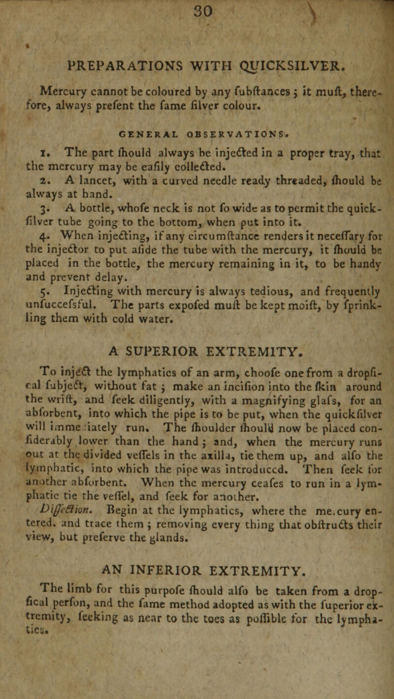 PREPARATIONS WITH QUICKSILVER. Mercury cannot be coloured by any fubftances j it muft, there- fore, always prefent the fame filver colour. GENERAL OBSERVATIONS. 1. The part mould always be injected in a proper tray, that the mercury may be eafily collected. 2. A lancet, with a curved needle ready threaded, mould be always at hand. 3. A bottle, whofe neck, is not fo wide as to permit the quick - filver tube going to the bottom, when put into it. 4. When injecting, if any circumftance renders it neceffary for the injeclor to put afidc the tube with the mercury, it mould be placed in the bottle, the mercury remaining in it, to be handy and prevent delay. 5. Injecting with mercury is always tedious, and frequently unfuccefsful. The parts expofed muft be kept moift, by fprink- ling them with cold water. A SUPERIOR EXTREMITY. To injeft the lymphatics of an arm, choofe one from a dropfi- tal fubjecl, without fat ; make an incifion into the fkin around the wrift, and feek diligently, with a magpifying glafs, for an ablorbent, into which the pipe is to be put, when the quickfilver will imme .iately run. The ftiouldcr ihoulil now be placed con- fidcrably lower than the hand ; and, when the mercury runs out at the divided veffels in the axilla, tie them up, and alfo the lymphatic, into which the pipe was introduced. Then feek for another abfurbent. When the mercury ceafes to run in a lym- phatic tie the vefiel, and feek for another. Diff'cBion. Begin at the lymphatics, where the me.cury en- tered, and trace them ; removing every thing that obftructs their view, but pieferve the glands. AN INFERIOR EXTREMITY. The limb for this purpofe mould alfo be taken from a drop- fical perfon, and the fame method adopted as with the fuperior ex- tremity, feeking as near to the toes as poffible for the lympha-