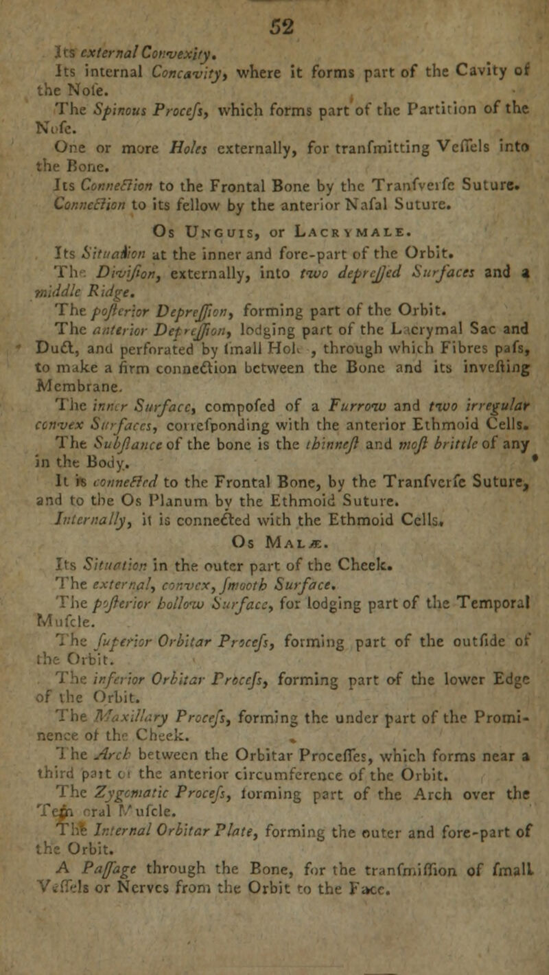 Its external Convexity. Its internal Concavity, where it forms part of the Cavity of the Note. The Spinous Procefs, which forms part of the Partition of the Ni-fe. One or more Holes externally, for tranfmitting VcfTels into li lie. Its Connexion to the Frontal Bone by the Tranfveifc Suture. Connection to its fellow by the anterior Nafal Suture. Os Unguis, or Lacrymale. Its Situation at the inner and fore-part of the Orbit. The Divifion, externally, into two deprcfjed Surfaces and a middle Ridge. The pojlcrior Deprejfion, forming part of the Orbit. The anterior DefrcJ/ion, lodging part of the L.icrymal Sac and Duct, anil perforated by (mall HoK , through which Fibres pafs, to make a firm connection between the Bone and its inverting Membrane. The inmr Surface, compofed of a Furrow and two irregular con-vex Surfaces, conefponding with the anterior Ethmoid Cells. The Subf.ance of the bone is the thinnejl and mojl brittle of any in the Body. * It is connefird to the Frontal Bone, by the Tranfvcrfe Suture, and to the Os Planum by the Ethmoid Suture. Internally, it is connected with the Ethmoid Cells. Os MALiE. Its Situation in the outer part of the Cheek. The external, convex, fmootb Surface. The p'jfterior hollow Surface, for lodging part of the Temporal Mufcle. 'terior Orbitar Procefs, forming part of the outfide of •;bit. •ftrior Orbitar Procefs, forming part of the lower Edge of the Orbit. The Maxillary Procefs, forming the under part of the Promi- ! the Cheek. . 1 he Arch between the Orbitar Proceffes, which forms near a third p?it ti the anterior circumference of the Orbit. The Zygomatic Procefs, forming part of the Arch over the ral T/ufcle. ' ternal Orbitar Plate, forming the outer and fore-part of the Orbit. A Pafage through the Bone, for the tranfmifiion, of fmall Vt-iTels or Nerves from the Orbit to the Face.