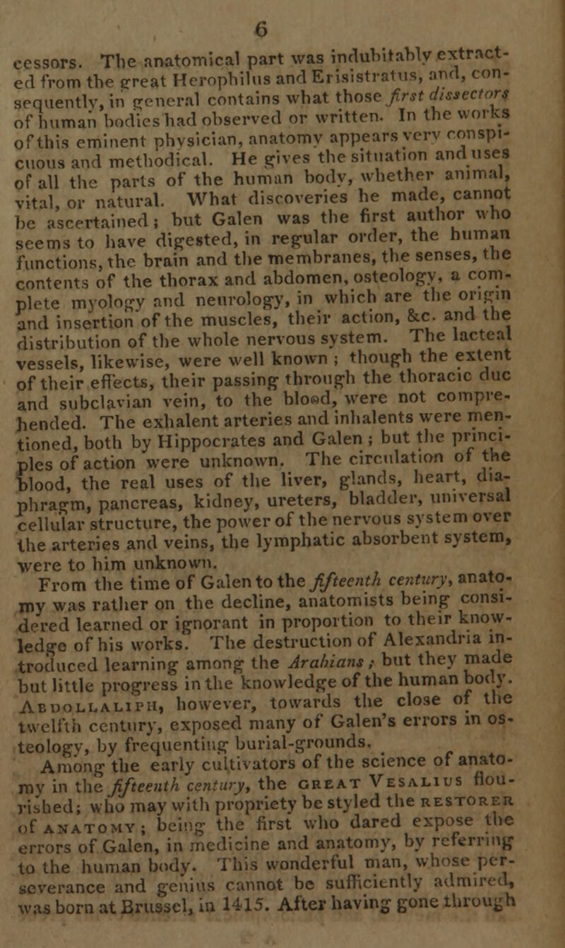 ecssors. The anatomical part was indubitably extract- ed from the great Herophilua andErisistratus, and, con- sequently, iii general contains what those first dissectors of human bodies had observed or written. In the works of this eminent physician, anatomy appears very conspi- cuous and methodical. He gives the situation and uses of all the parts of the human body, whether animal, vital, or natural. What discoveries he made, cannot be ascertained i but Galen was the first author who seems to have digested, in regular order, the human functions, the brain and the membranes, the senses, the contents of the thorax and abdomen, osteology, a com- plete myology and neurology, in which are the origin and insertion of the muscles, their action, &c. and the distribution of the whole nervous system. The lacteal vessels, likewise, were well known ; though the extent of their effects, their passing through the thoracic due and subclavian vein, to the blood, were not compre- hended. The exhalent arteries and inhalents were men- tioned, both by Hippocrates and Galen ; but the princi- ples of action were unknown. The circulation of the blood, the real uses of the liver, glands, heart, dia- phragm, pancreas, kidney, ureters, bladder, universal cellular structure, the power of the nervous system over the arteries and veins, the lymphatic absorbent system, were to him unknown. From the time of Galen to the fifteenth century, anato- my was rather on the decline, anatomists being consi- dered learned or ignorant in proportion to their know- ledge of his works. The destruction of Alexandria in- troduced learning among the Arabians ,• but they ™ade but little progress in the knowledge of the human body. Aehollalipu, however, towards the close of the twelfth century, exposed many of Galen's errors in os- teologv, by frequenting burial-grounds. Among the early cultivators of the science of anato- my in the fifteenth century, the great Vesalius flou- rished; who may with propriety be styled the restorer of anatomy; being the first who dared expose the errors of Galen, in medicine and anatomy, by referring to the human body. This wonderful man, w.hosi severance and genius cannot be sufficiently admired, was born at Brusscl, in 1415. After having gone through
