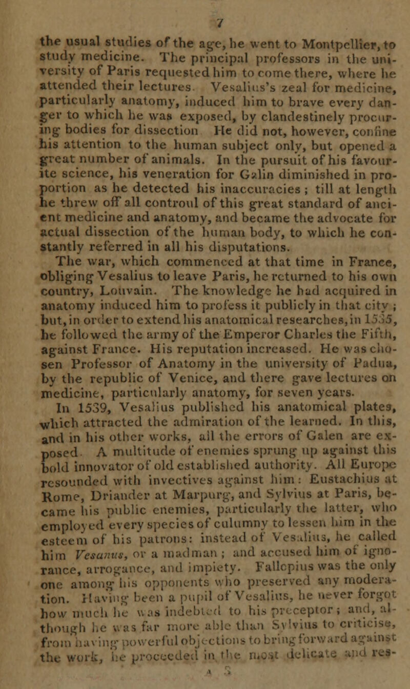 the usual studies of the age, he went to Montpellier, to study medicine. The principal professors in the uni- versity of Paris requested him to come there, where he attended their lectures Vesalius's zeal for medicine, particularly anatomy, induced him to brave every dan- ger to which he was exposed, by clandestinely procur- ing- bodies for dissection He did not, however, con line his attention to the human subject only, but opened a great number of animals. In the pursuit of his favour- ite science, his veneration for Galin diminished in pro- portion as he detected his inaccuracies ; till at length he threw off all controul of this great standard of anci- ent medicine and anatomy, and became tlie advocate for actual dissection of the human body, to which he con- stantly referred in all his disputations. The war, which commenced at that time in France, obliging Vesalius to leave Paris, he returned to his own country, Louvain. The knowledge he had acquired in anatomy induced him to profess it publicly in that city ; but, in order to extend his anatomical researches, in 15,>5, he followed the army of the Emperor Charles the Fifth, against France. His reputation increased. He was cho- sen Professor of Anatomy in the university of Padua, by the republic of Venice, and there gave lectures on medicine, particularly anatomy, for seven years. In 1539, Vesalius published his anatomical plates, which attracted the admiration of the learned. In this, and in his other works, ail the errors of Galen are ex- posed A multitude of enemies sprung up against this bold innovator of old established authority. All Europe resounded with invectives against him: Eustachius at Rome, Driander at Marpurg, and Sylvius at Paris, be- came his public enemies, particularly the latter, who employed every species of culumny to lessen turn in the esteem of his 'patrons: instead of Vesalius, lie called him Vesanus, or a madman ; and accused him of igno- rance, arrogance, and impiety. Fallcpius was the only one among iiis opponents who preserved any modera- tion. Having been a pupil of Vesalius, he never forgot how much he was indebted to his preceptor 5 ai though he 1 »»*e able than Sylvius to crtt from having powerful* obringforw the W'