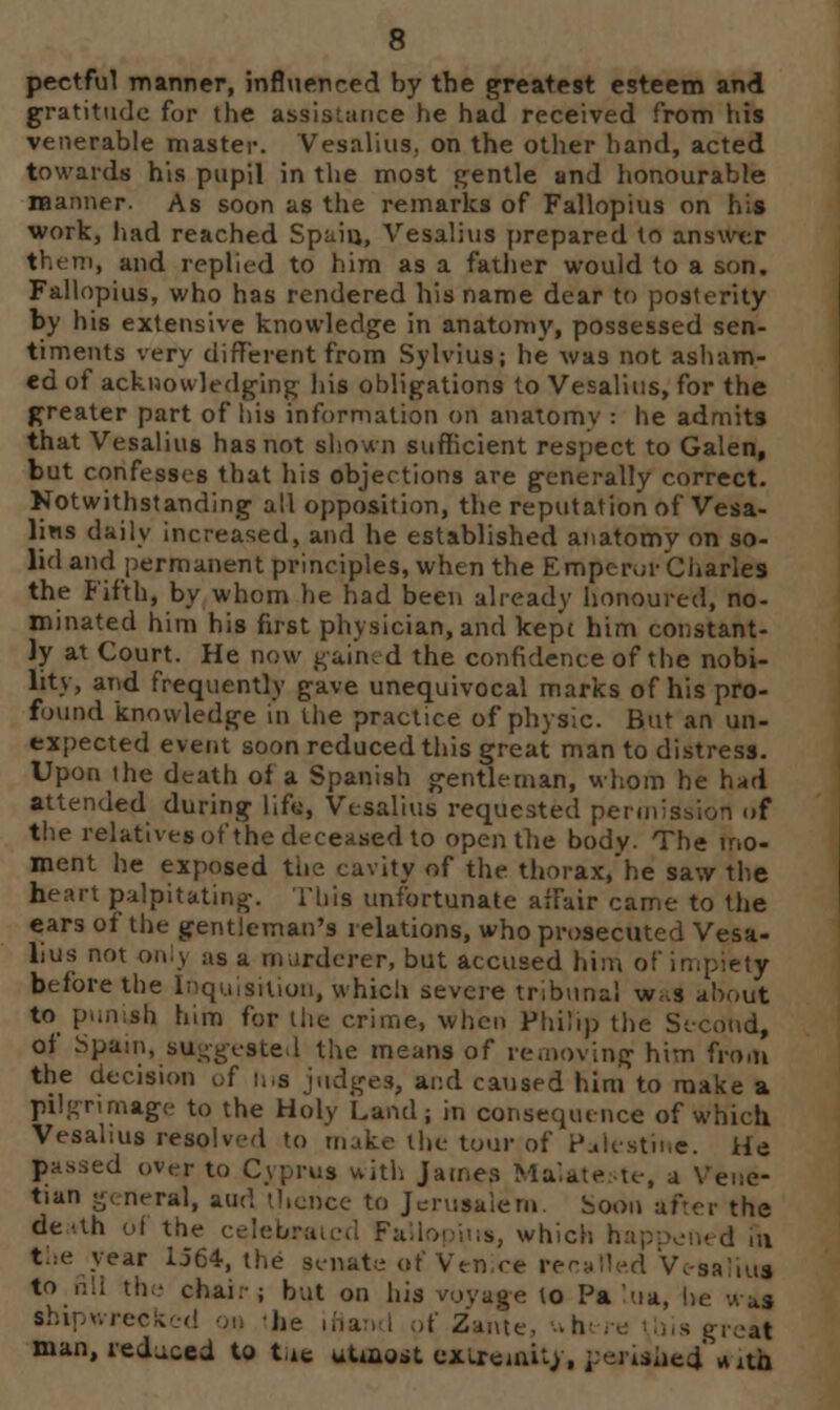 pectful manner, influenced by the greatest esteem and gratitude for the assistance he had received from his venerable master. Vesalius, on the other hand, acted towards his pupil in the most gentle and honourable manner. As soon as the remarks of Fallopius on his work, had reached Spain, Vesalius prepared to answer them, and replied to him as a father would to a son. Fallopius, who has rendered his name dear to posterity by his extensive knowledge in anatomy, possessed sen- timents very different from Sylvius; he was not asham- ed of acknowledging his obligations to Vesalius, for the greater part of his information on anatomy : he admits that Vesalius has not shown sufficient respect to Galen, but confesses that his objections are generally correct. Notwithstanding all opposition, the reputation of Vesa- lins daily increased, and he established anatomy on so- lid and permanent principles, when the Emperor Charles the Fifth, by whom he had been already honoured, no- minated him his first physician, and kept him constant- ly at Court. He now gained the confidence of the nobi- lity, and frequently gave unequivocal marks of his pro- found knowledge in the practice of physic. But an un- expected event soon reduced this great man to distress. Upon the death of a Spanish gentleman, whom he had attended during lif«, Vesalius requested penniB f the relatives of the deceased to open the body. The mo- ment he exposed the. cavity of the thorax, he saw the heart palpitating. This unfortunate affair came to the ears of the gentleman's relations, who prosecuted Vesa- lius not only as a murderer, but accused him of ii before the Inquisition, which severe tribunal was about to punish him for the crime, when Philip the Second, of Spain, suggested the means of removing him from the decision of Ins judges, and caused him to make a pilgrimage to the Holy Land; in consequence of which Vesalius resolved to make the tour of Palestine. He passed over to Cyprus with James MalateMe, a Vene- tian general, and thence to Jerusalem. Soon after the de-.th ot the celebrai ;s, which happened m the year 1564, the senate of Venice recalled Vc-saliu« to nil the chai.-; but on his royafe to Pa lua, shipwrecked on 'he ifiancl of Zante, *hens his great man, reduced to tic uAoest extremity, ]:erished tridk
