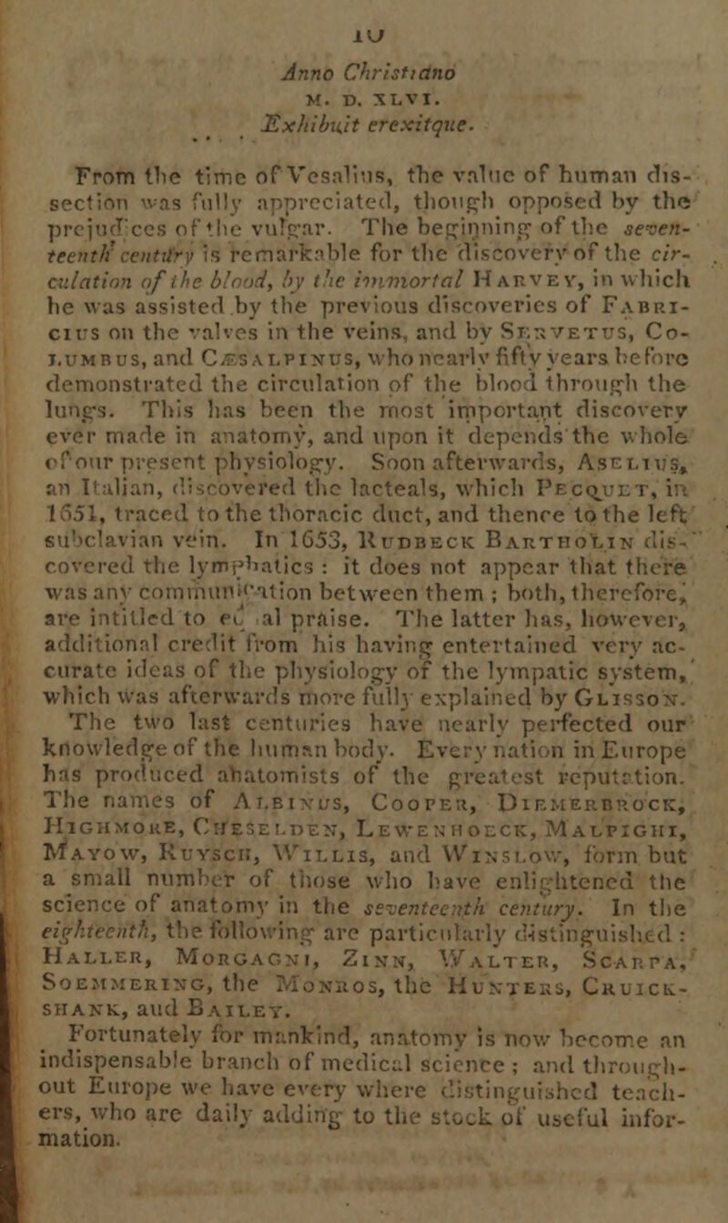 Anno Christidno M. D. XLVI. Exhibu.it erexitque- From the time of Vesalins, the value of human dis- reciated, though opposed by the prejud vulgar. The beginning of the seven- teenth for the discovery of the cir- culation of the blood, by the immortal Harvey, in which, he was assisted by the previous discoveries of Fabri- cirs on the valves in the veins, and by Si;:; vet us, Co- lumbus, and Cesalpinus, who nearly fifty years before demonstrated the circulation of the blood through the This has been the most important discovery ever made in anatomy, and upon it depends the whole v four present physiology. Soon afterwards, As an Italian, discovered the lacteals, which Pecqjjet, in 1651, traced to the thoracic duct, and thence to the left vian vein. In 1653, Kudbeck BarthoIi covered the lymphatics : it does not appear that there was any comiiiu!iU'-iiion between them ; both, therefore, are infilled to ei' al praise. The latter has, however, additional credit from his having entertained very ac- curate ideas of the physiology of the lympatic system, which was afterwards move fully explained by Glisson. The two last centuries have nearly perfected our knowledge of the human body. Every nation in Europe has produced anatomists of the greatest rcpu The names of At.bixus, Cooper, Dif.merbro'ck; HtghmorE, Cnesz r,n en, Lewf. n hoeck, Malpighi, Rtavow, Ruysci;, Willis, and VVinslow, form but a small number of those who have enlightened the science of anatomy in the seventt <ry. In the nth, the following are particularly distinguii Haller, Morgagni, Zinn, Walter, Scarpa, Soemmering, the Mo Nil OS, the Hunters, Ckuici,- shank, and Bat i Fortunately for mankind, anatomy is now become an indispensable branch bf medical science ; and through- out Europe we have every where distinguished teach- ers, who are daily adding to the stock of useful infor- mation.