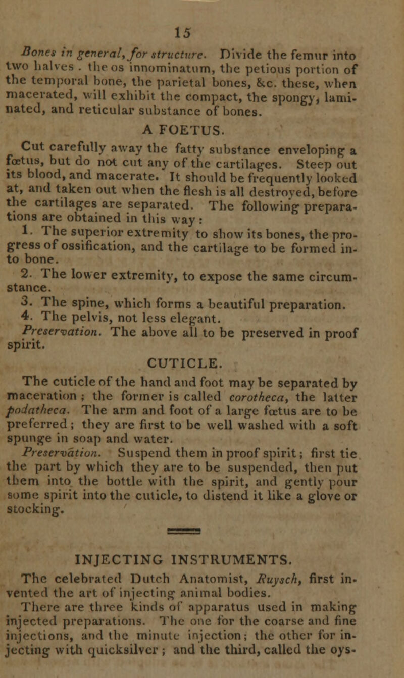 Bones in general, for structure. Divide the femur into two halves . the oa innominauim, the petious portion of the temporal hone, the parietal hones, kc. these, when macerated, will exhibit the compact, the spongy, lami- nated, and reticular substance of hones. A FOETUS. Cut carefully away the fatty suhstance enveloping a foetus, but do not cut any of the curtilages. Steep out its blood, and macerate. It should be frequently looked at, and taken out when the flesh is all destroved, before the cartilages are separated. The following prepara- tions are obtained in this way : 1 • The superior extremity to show its bones, the pro- gress of ossification, and the cartilage to be formed in- to bone. 2. The lower extremitv, to expose the same circum- stance. 3. The spine, which forms a beautiful preparation. 4. The pelvis, not less elegant. Preservation. The above all to be preserved in proof spirit. CUTICLE. The cuticle of the hand and foot maybe separated by maceration ; the former is called corotheca, the latter podatheca. The arm and foot of a large foetus are to be preferred; they are first to be well washed with a soft spunge in soap and water. Preservation. Suspend them in proof spirit; first tie the part by which they are to be suspended, then put them into the bottle with the spirit, and gently pour some spirit into the cuticle, to distend it like a glove or stocking. INJECTING INSTRUMENTS. The celebrated Dutch Anatomist, Euysch, first in- vented the art of injecting animal bodies. There are throe kinds of apparatus used in making injected preparations. The one for the coarse and fine injections, and the minute injection; the other for in- jecting with quicksilver ; and the third, called the oys-