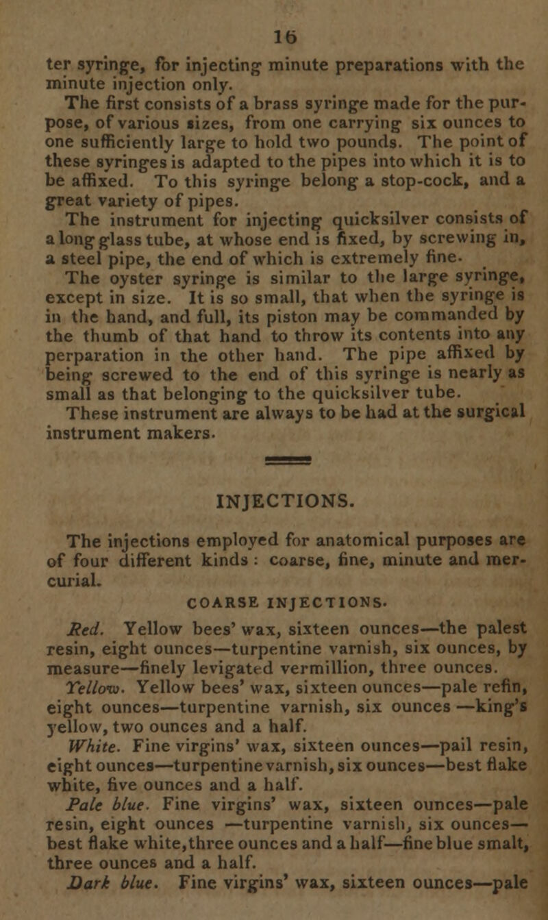 lb ter syringe, for injecting1 minute preparations with the minute injection only. The first consists of a brass syringe made for the pur- pose, of various lizes, from one carrying six ounces to one sufficiently large to hold two pounds. The point of these syringes is adapted to the pipes into which it is to be affixed. To this syringe belong a stop-cock, and a great variety of pipes. The instrument for injecting quicksilver consists of a long glass tube, at whose end is fixed, by screwing in, a steel pipe, the end of which is extremely fine. The oyster syringe is similar to the large syringe, except in size. It is so small, that when the syringe is in the hand, and full, its piston may be commanded by the thumb of that hand to throw its contents into any perparation in the other hand. The pipe affixed by being screwed to the end of this syringe is nearly as small as that belonging to the quicksilver tube. These instrument are always to be had at the surgical instrument makers. INJECTIONS. The injections employed for anatomical purposes are of four different kinds : coarse, fine, minute and mer- curial. COARSE INJECTIONS. Red. Yellow bees' wax, sixteen ounces—the palest resin, eight ounces—turpentine varnish, six ounces, by measure—finely levigate-d vermillion, three ounces. Yellow. Yellow bees' wax, sixteen ounces—pale refin, eight ounces—turpentine varnish, six ounces —king's yellow, two ounces and a half. White. Fine virgins' wax, sixteen ounces—pail resin, eight ounces—turpentine varnish, six ounces—best flake white, five ounces and a half. Pale blue. Fine virgins' wax, sixteen ounces—pale resin, eight ounces —turpentine varnish, six ounces- best flake white,three ounces and a half—fine blue smalt, three ounces and a half. Dark blue. Fine virgins' wax, sixteen ounces—pale