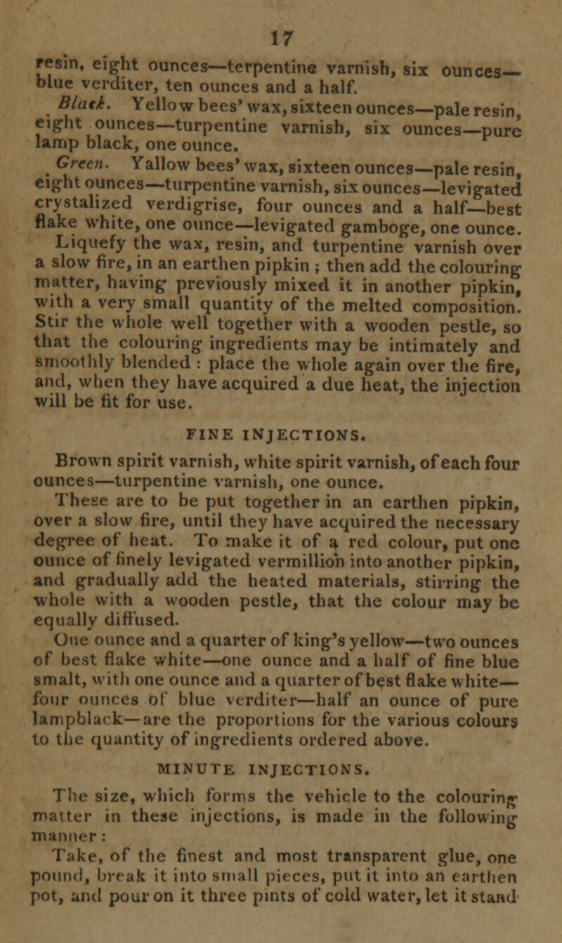 resin, eight ounces—terpentine varnish, six ounces- blue verditer, ten ounces and a half. Blatk. Yellow bees' wax, sixteen ounces—pale resin, eight ounces—turpentine varnish, six ounces—pure lamp black, one ounce. Green. Yallow bees' wax, sixteen ounces—pale resin, eight ounces—turpentine varnish, six ounces—levigated crystalized verdigrise, four ounces and a half—best flake white, one ounce—levigated gamboge, one ounce. Liquefy the wax, resin, and turpentine varnish over a slow fire, in an earthen pipkin ; then add the colouring matter, having previously mixed it in another pipkin, with a very small quantity of the melted composition. Stir the whole well together with a wooden pestle, so that the colouring ingredients may be intimately and smoothly blended : place the whole again over the fire, and, when they have acquired a due heat, the injection will be fit for use. FINE INJECTIONS. Brown spirit varnish, white spirit varnish, of each four ounces—turpentine varnish, one ounce. These are to be put together in an earthen pipkin, over a slow fire, until they have acquired the necessary degree of heat. To make it of a red colour, put one ounce of finely levigated vermillioh into another pipkin, and gradually add the heated materials, stirring the whole with a wooden pestle, that the colour may be equally diffused. One ounce and a quarter of king's yellow—two ounces of best flake white—one ounce and a half of fine blue smalt, with one ounce and a quarter of best flake white— four ounces of blue verditer—half an ounce of pure lampblack—are the proportions for the various colours to the quantity of ingredients ordered above. MINUTE INJECTIONS. The size, which forms the vehicle to the colouring matter in these injections, is made in the following manner : Take, of the finest and most transparent glue, one pound, break it into small pieces, put it into an earthen pot, and pour on it three pints of cold water, let it stand