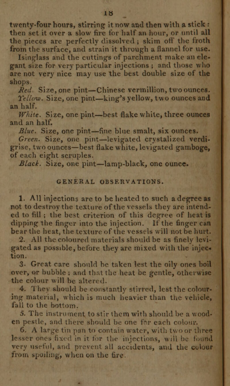 twenty-four hours, stirring it now and then with a stick : then set it over a slow fire for half an hour, or until all the pieces are perfectly dissolved ; skim off the froth from the surface, and strain it through a flannel for use. Isinglass and the cuttings of parchment make an ele- gant size for very particular injections ; and those who are not very nice may use the best double size of the shops. Red Size, one pint—Chinese vermillion, two ounces. Yellow. Size, one pint—king's yellow, two ounces and an half. White. Size, one pint—best flake white, three ounces and an half. Blue. Size, one pint—fine blue smalt, six ounces. Green. Size, one pint—levigated crystalized verdi- grise, two ounces—best flake white, levigated gamboge, of each eight scruples. Black. Size, one pint—lamp-black, one ounce. GENERAL OBSERVATIONS. 1. All injections are to be heated to such a degree as not to destroy the texture of the vessels they are intend- ed to fill ; the best criterion of this degree of heat is dipping the finger into the injection. If the finger can bear the heat, the texture of the vessels will not be hurt. 2. All the coloured materials should be as finely levi- gated as possible, before they are mixed with the injec« tion. 3- Great care should be taken lest the oily ones boil over, or bubble ; and th.it the heat be gentle, otherwise the colour will be altered. 4. 1 he) should be constantly stirred, lest the colour- ing materia], which is much heavier than the vehicle, fall to the bottom. 5. The instrument to stir them with should be a wood- en pestle, and there should be one for each colour. 6. A lar^-e tin pafi to contain water, with two or three lesser in it tor the injections, will be found very useful, and prevent all accidents, and the colour from spoiling, when on the fire