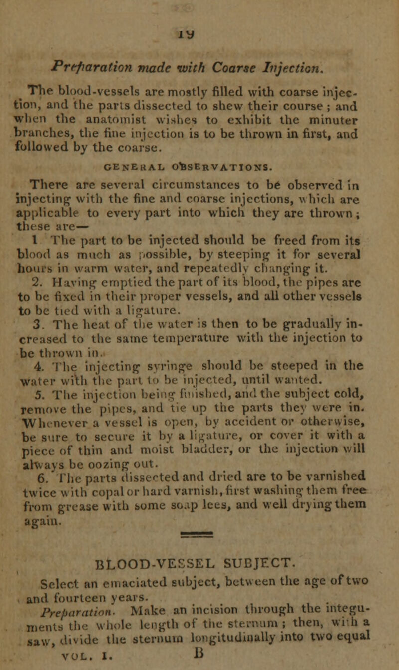 Preparation made with Coarse Injection. The blood-vessels are mostly filled with coarse injec- tion, and the pans dissected to shew their course ; and When the anatomist wishes to exhibit the minuter branches, the fine injection is to be thrown in first, and followed by the coarse. GENERAL OBSERVATIONS. There are several circumstances to be observed in injecting with the fine and coarse injections, which are applicable to every part into which they are thrown; these are— I The part to be injected should be freed from its blood as much as iiossible, by steeping it for several boors in warm water, and repeatedh changing1 it. 2. Having emptied the part of its blood, the pipes are to be fixed in their proper vessels, and all other vessels to be tied with a ligature. 3. The heat of the water is then to be gradually in- creased to the same temperature with the injection to be thrown in. 4. The injecting syringe should be steeped in the water with the part to be injected, until wanted. 5. The injection being finished, ami the subject cold, remove the pipes, and tie up the parts they were in. Whenever a vessel is open, by accident or otherwise, be sure to secure it by a ligature, or cover it with a piece of thin and moist bladder, or the injection will always be oozing out. 6. The parts dissected and dried are to be varnished twice w ith copal or hard varnish, first washing them free from grease with some so.ip lees, and well drying them again. BLOOD-VESSEL SUEJECT. Select an emaciated subject, between the age of two and fourteen vears. Preparation. Make an incision through the integu- ments the whole length of the sternum ; then, with a saw, divide the sternum longitudinally into two equal VOL. I. B