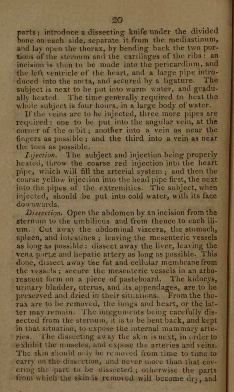 psrts; introduce a dissecting knife under the divided hone on each side, separate it from the mediastinum, and lay open the thorax, by bending hack the two por- tions of the sternum and the cartilages of the ribs : an incision is then to he made into the pericardium, and the left ventricle of the heart, and a large pipe intro- duced into the aoita, and secured by a ligature. The subject is next to be put into warm water, and gradu- al!} heated. The time gent-rally required to heat the whole subject is four hours, in a large body of water. It the veins are to be injected, three more pipes are required : one to be put into the angular vein, at the corner of the orbit ; another into a vein as near the fingers as puss,hie ; and the third into a vein as near the toes as possible. Injection. The subject and injection being properly heated, throw the coarse red injection into the heart pipe, which will fill the arterial system ; and then the coarse yellow injection into the head pipe first, the next into the pipes of the extremities. The subject, when injected, should be put into cold water, with its lace downwards. Dissection. Open the abdomen by an incision from the Sternum to the umbilicus and from thence to each ili- um. Cut awa\ the abdominal viscera, the stomach, spleen, and intestines ; leaving the mesenteric vessels as long as possible: dissect away the liver, leaving the vena portx and hepatic artery as long as possible. This done, dissect away the fat and cellniar membrane from the vessels ; secure the mesenteric vessels in an arbo- rescent form on a piece of pasteboard. The kidneys, urinary bladder, uterus, and its appendages, are to be preserved and dried in their situations. From the tho- rax are to be removed, the lungs and heart, or the lat- ter may remain, i lie integuments being carefully dis- sected from the sternum, ,t is to be bent back, and kept in that situation, to expose the internal mammary arte- ries, the dissecting away the skm isnext, in order to exhibit tiie muscles, and expose the arteries and veins. The skin should onlj be removed from time to time to earrj on the dissi ction, and ne'er more than that cov- ering tin part to he dissected; otherwise the parts from which the skin is removed will become dry, and