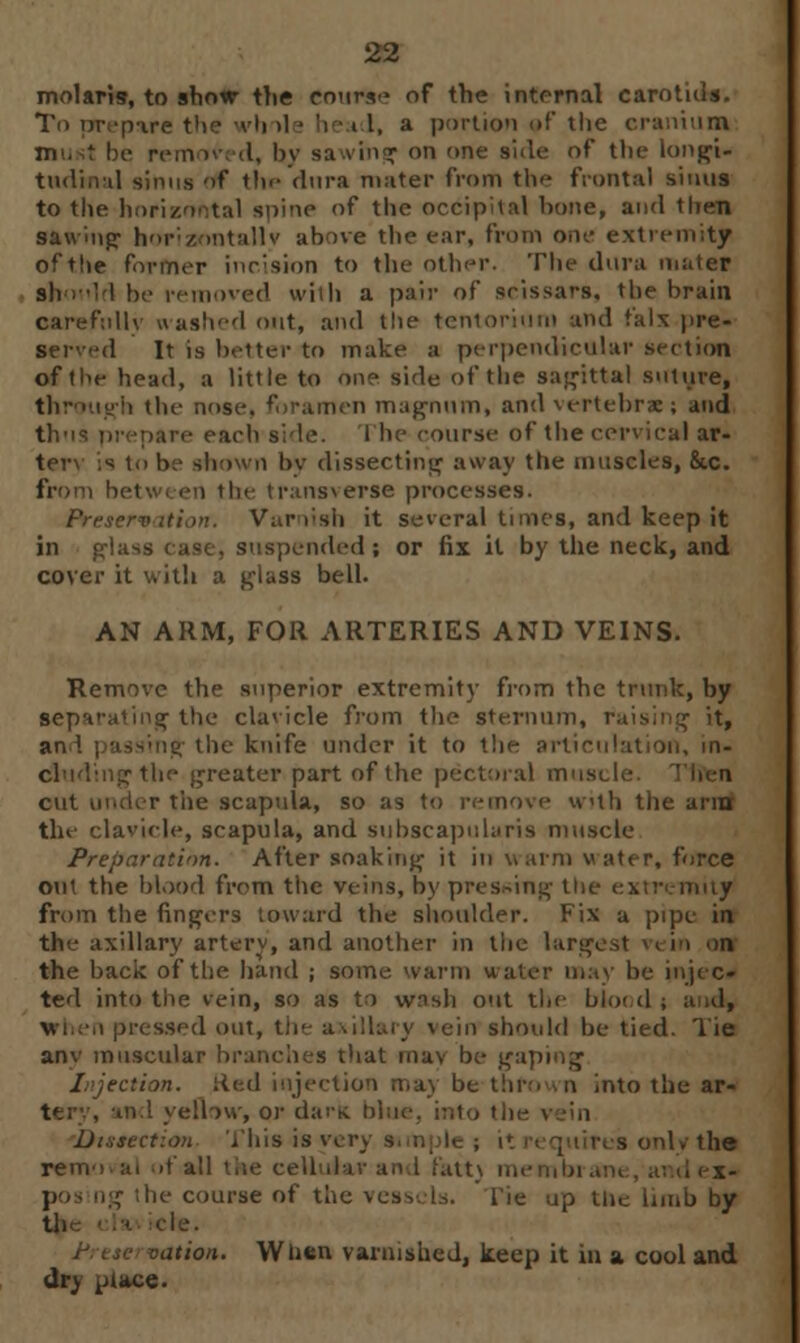 molaris, to show the eourie of the internal carotids. 11 >1 * he i I, a portion of the cranium be rem iv< d, by sawing on one side of the longi- tudinal sinus of the dura mater from the frontal sinus to the horizontal spine of the occipital hone, and then sawing horizontally above the ear, from one extremity of the former incision to the other. The dura mater should be removed with a pair of scissars, the brain carefully a ashed out, and the tentorium and t'alx pre- served It is better to make a perpendicular section of the head, a little to one side of the sagittal suture, through the nose, foramen magnum, and vertebrae; and thus prepare each side. The course of the comical ar- tery is to be shown by dissecting away the muscles, 8tc. from betwi en the transverse processes. Preservation. Varnish it several tunes, and keep it in glass case, suspended; or fix it by the neck, and cover it with a gl»ss bell. AN ARM, FOR ARTERIES AND VEINS. Remove the superior extremity from the trunk, by separating the clavicle from the sternum, raising it, an \ j assing the knife under it to the articulation, in- cluding the greater part of the pectoral muscle, cut under the scapula, so as to remove with the arnof the clavicle, scapula, and subscapulars muscle Preparation. After soaking it in warm water, force out the blood from the veins, by pressing the extremity from the fingers toward the shoulder. Fix a pipe in the axillary artery, and another in the largest vein on the back of the hand ; some warm water may be injec- ted into the vein, so as to wnsh out the blood pressed out, the axillary vein should be tied. Tie anv muscular branches that mav be gaping Injection. Red injection may be thrown into the ar- tnd yeflow, or dark bin Dissection This is very 9 res only tin removal of all the cell it\ membra f the course of the vessels, lie up tlie limb by tli I ele. ion. When varnished, keep it in a cool and dry place.