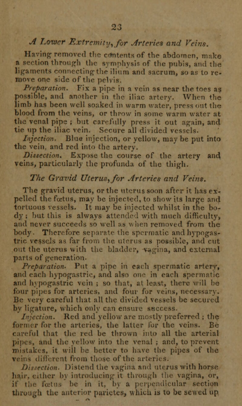 A Lower Extremity, for Arteries and Veins. Having- removed the contents of the abdomen, make n section through the symphysis of the pubis, and the. ligaments connecting the ilium and sacrum, so as to re. move one side of the pelvis. Preparation. Fix a pipe in a vein ns near the toes as possible, and another in the iliac artery. When the limb has been well soaked in warm water, press out the blood from the veins, or throw in some warm water at the venal pipe ; but car- fully press it out again, and tie up the iliac vein. Secure all divided vessels. Injection. Blue injection, or yellow, may be put into the vein, and red into the artery. Dissection, Expose the course of the artery and veins, particularly the profunda of the thigh. The Gravid Uterus, for Arteries and Veins. The gravid uterus, or the uterus soon after it has ex- pelled the foetus, may be injected, to show its large and tortuous vessels. It may be injected whilst in the bo- dy ; but this is always attended with much difficulty, and never succeeds so well as when removed from the body. Therefore separate the spermatic and hypogas- tric vessels as far from the uterus as possible, and cut out the uterus with the bladder, -vagina, and external parts of generation. Preparation. Put a pipe in each spermatic artery, and each hypogastric, and also one in each spermatic and hypogastric vein ; so that, at least, there will be four pipes for arteries, and four for veins, ncce- Be very careful that all the divided vessels be secured by ligature, which only can ensure success. i ction. Red and yellow arc mostly preferred ; the i- for the arteries, the latter for the veins. Be careful that the red be thrown into all the arterial pipes, anil the yellow into the venal; and, to prevent mistakes, it wiil be better to have the pipes of the rent from those of the arteries. Dissection. Distend the vagina and uterus with horse hair, either by introducing it through the vagina, or, if the foetus be in it, by a perpendicular section through the anterior parictes, which is to be sewed up