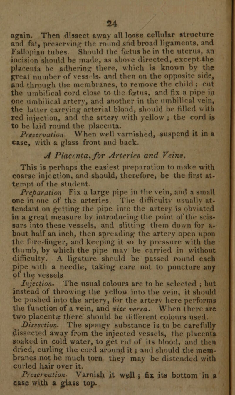 again. Then dissect away all loose cellular structure and fat, preserving tlm round and broad ligaments, and Fallopian tubes. Should the foetus be in the uterus, an incision should be made, as above directed, except the placenta be adhering there, which is known by the great number of vess Is. and then on the opposite side, and through the membranes, to remove the child ; cut the umbilical cord close to the foetus, and fix a pipe in one umbilical artery, and another in the umbilical vein, the latter carrying arterial blood, should be filled with red injection, and the artery with yellow ; the cord is to be laid round the placenta. Preservation- When well varnished, suspend it in a case, with a glass front and back. A Placenta,for Arteries and Veins. This is perhaps the easiest preparation to make with coarse injection, and should, therefore, be the first at- tempt of the student. Preparation Fix a large pipe in the vein, and a small one in one of the arteries The difficulty usually at- tendant on getting the pipe into the artery is obviated in a great measure by introducing the point of the seis- sars into these vessels, and slitting them down for a- bout half an inch, then spreading the artery open upon the f >re-fin(jer, and keeping it so by pressure with the thumb, by which the pipe may be carried in without difficulty. A ligature should be passed round each pipe with a needle, taking care not to puncture any of the vessels Injection. The usual colours are to be selected ; but instead of throwing the yellow into the vein, it should be pushed into the artery, for the artery here performs the function of a vein, and vice versa. When there are two placentae there should be different colours used. Dissection. The spongy substance is to be carefully dissected away from the injected vessels, the placenta soaked in cold water, to get rid of its blood, and then dried, curling the cord around it; and should the mem- branes not be much torn they may be distended with curled hair over it. Preservation. Varnish it well ; fix its bottom in a case with a glass top..