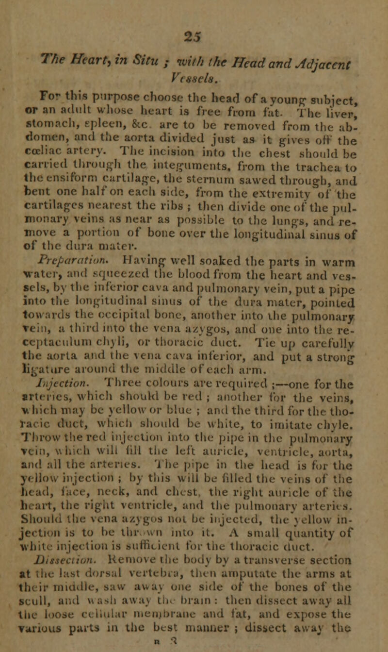 The Heart, in Situ ; with the Head and Adjacent I'diseh. Fo- this purpose clioose the head of ayounp subject, or an adult whose heart is i'rea from fat The liver, stomach, spleen, &c are to be removed from the ab- domen, and the aorta divided just as it gives off the eccliac artery. The incision into the chest should be carried through the integuments, from the trachea to the ensiform cartilage, the sternum sawed through, and bent one half on eacli side, from the extremity of the cartilages nearest the ribs ; then divide one of the pul- monary veins as near as possible to the lungs, and re- move a portion of bone over the longitudinal sinus of of the dura mater. Preparation. Having well soaked the parts in warm Water, and squeezed the blood from the heart and ves- sels, by the inferior cava and pulmonary vein, put a pipe into the longitudinal sinus of the dura mater, pointed towards the occipital bone, another into the pulmonary Vein, a third into the vena azygos, and one into the re- Cteptaculum chyli, or thoracic duct. Tie up carefully the aorta and the vena cava inferior, and put a strong ligature around the middle of each arm. l.jcction. Three colours are required ;—one for the ■rteries, which should be red ; another for the veins, v hich may be yellow or blue ; and the third for the tho- racic duct, which should be white, to imitate chyle. Throw the red injection into the pipe in the pulmonary vein, which will (ill the left auncle, ventricle, aorta, and ail the arteries, 'i he pipe in the head is for the yellow injection ; by this will be filled the veins of the head, face, neck, and chest, the right auricle of ihe heart, the right ventricle, and the pulmonary arteries. Should the vena azygOS not he injected, the yellow in- jection is to he tin- un into it. A small quantity of white injection is sufficient for the thoracic duct. Dissection. Remove the body by a transverse section at the last dorsal vertebra, then amputate the arms at their middle, Baw away one side of the bones of the scull, and wash awa) tin brain: then dissect away all the loose c< liular menibraue and tat, and expose the various parts in the best manner ; disiect away the R 3