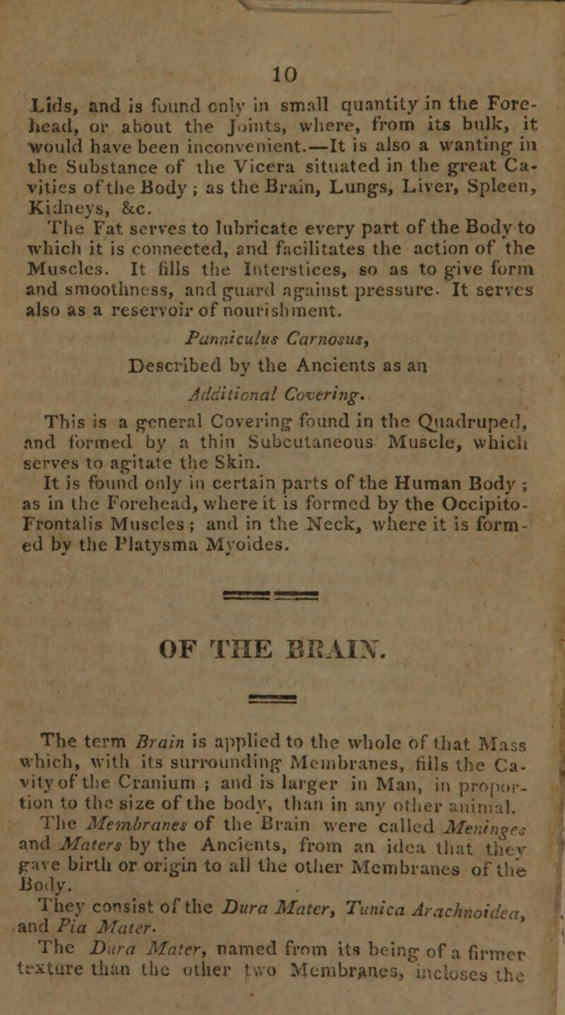 Lids, and is fuund cnly in small quantity in the Fore- head, or about the Joints, where, from its bulk, it ■would have been inconvenient. — It is also a wanting in the Substance of the Vicera situated in the great Ca- vities of the Body ; as the Brain, Lungs, Liver, Spleen, Kidneys, &c. The Fat serves to lubricate every part of the Body to which it is connected, and facilitates the action of the Muscles. It fills the Interstices, so as to give form and smoothness, and guard against pressure. It serves also as a reservoir of nourishment. Panniculus Carnosus, Described by the Ancients as an Additional Covering. This is a general Covering found in the Quadruped, and formed by a thin Subcutaneous Muscle, which serves to agitate the Skin. It is found only in certain parts of the Human Body ; as in the Forehead, where it is formed by the Occipito- Frontalis Muscles ; and in the Neck, where it is form- ed by the Platysma Myoides. OF TIIE BRAIX. The term Brain is applied to the whole of that Mass which, with its surrounding Membranes, lills the Ca- vity of the Cranium ; and is larger in Man, in propor- tion to the size of the body, than in any oilier animal. The Membranes of the Brain were called Meninges and Maters by the Ancients, from an idea that they gave birth or origin to all the other Membranes of the Body. They consist of the Dura Mater, Tunica Arachnoidal, and Pi a Mater- The Dura Mater, named from its being of a firmer texture than the other two Membranes, incloses the