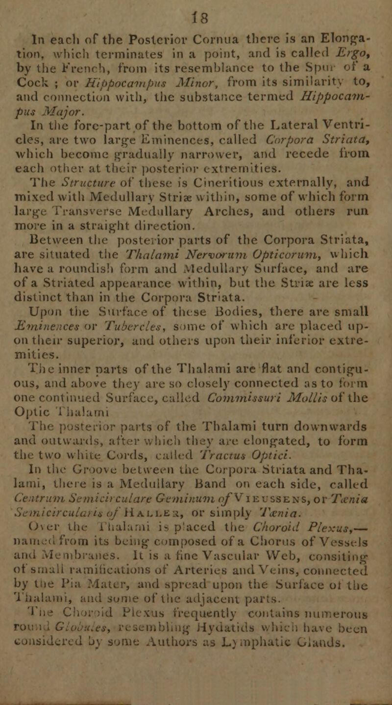 In eacli of the Posterior Cornua tliere is an Elonga- tion, which terminates in a point, and is called Ergo, by the French, front its resemblance to the Spur of a Cock ; or Hippocampus Minor, from its similarity to, and connection with, the substance termed Hippocam- pus .Major. In the fore-part of the bottom of the Lateral Ventri- cles, are two large Eminences, called Corpora Striata, which become gradually narrower, and recede from each oilier at their posterior extremities. The Structure of these is Cinelitious externally, and mixed with Medullary Striae within, some of which form large Transvefse Medullary Arches, and others run more in a straight direction. Between the posterior parts of the Corpora Striata, are situated the Thalami Nervorum Opticorum, which have a roundish form and Medullary Surface, and are of a Striated appearance within, but the Striae are less distinct than in the Corpora Striata. Upon the Surface of these Bodies, there are small Eminences or Tubercles, some of which are placed up- on their superior, and others upon their inferior extre- mities. Tiie inner parts of the Thalami are flat and contigu- ous, and above they are so closely connected as to form one continued Surface, called Commissuri Mollis of the Optic The posterior parts of the Thalami turn downwards and outwards, after which they are elongated, to form the two white Cords, called Tractus Optici. In the Groove between the Corpora Striata and Tha- lami, there is a Medullary Band on each side, railed CeiUrum Semicircular? Geminwni o^Vieussens, or Tania Seinicircularis of Ha.li.er, or simply Ttenia. Over the riialami is placed the Choroid Plexus,— from its being composed of a Chorus of Vessels and Membranes. It is a fine Vascular Web, consiting of small ramifications of Arteries and Veins, conn by the Pia Mater, and spread upon the Surface ot the Thalami, and some of the adjacent parts. [iiently contains numerous ibliug Hydatids which have been considered by some Authors as Lymphatic Glands.