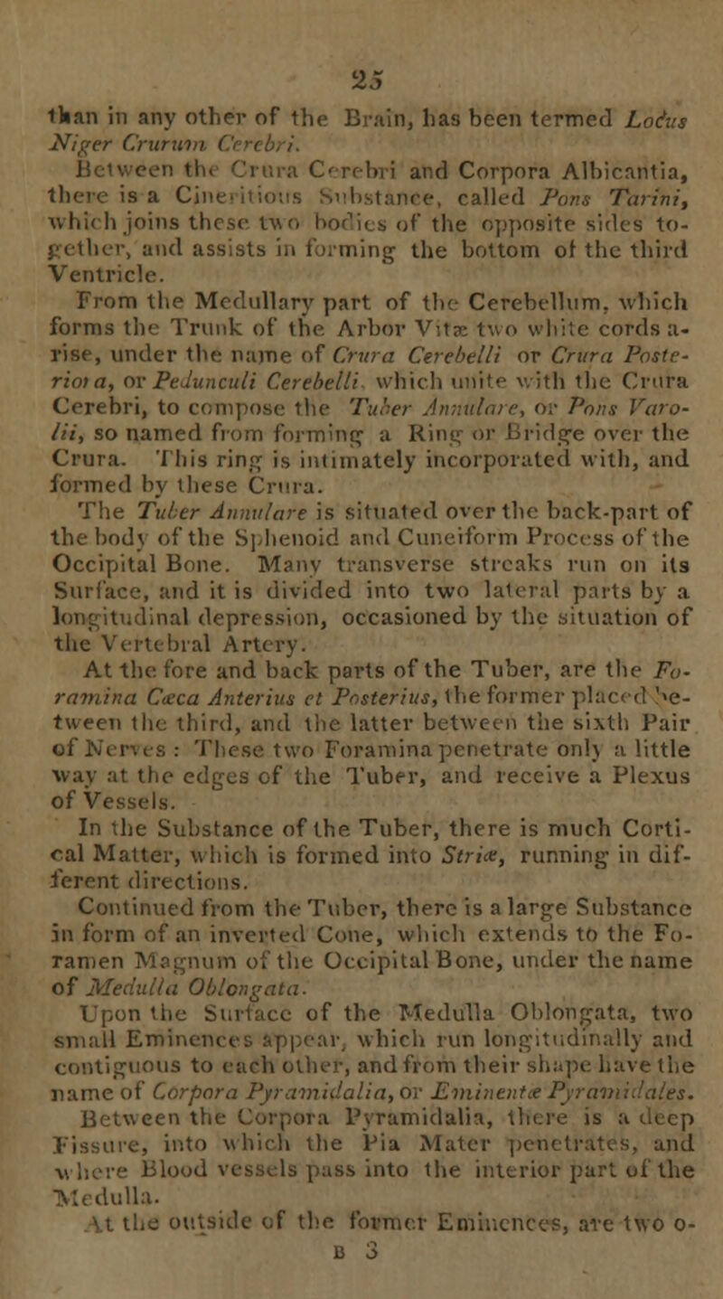 lhan in any other of the Brain, has been termed Lotus Niger Crurw i ura Cerebri and Corpora Albicantia, is a Cine. • called Pons Tarfni, which joins these two bodi< s of the opposite sides to- gether, and assists in forming the bottom of the third Ventricle. From the Medullary part of the Cerebellum, which forms the Trunk of the. Arbor Vita two white cords a- rise, under the name of Crura Cerebelli or Crura Poste- rioia, or Pedunculi Cerebelli which unite with the Crura Cerebri, to compose the Tuber Annulare, or Pons Varo- lii, so named from forming a Hint; or Bridge over the Crura. This ring is intimately incorporated with, and formed by these Crura. The Tuber Annulare is situated over the back-part of the body of the Sphenoid and Cuneiform Process of the Occipital Bone. Many transverse streaks run on its Surface, and it is divided into two lateral parts by a lone itudinal depression, occasioned by the situation of the Vertebral Artery. At the fore and back parts of the Tuber, are the Fo- ramina C<eca Anterius el Posterius, the former placed '<e- tween the third, and the latter between the sixth Pair These two Foramina penetrate onlj a little way at the edges of the Tuber, and receive a Plexus of Vessels. In the Substance of the Tuber, there is much Corti- cal Matter, which is formed into Strix, running in dif- ferent directions. Continued from the Tuber, there is a large Substance in form of an inverted Cone, which extends to the Fo- ramen Magnum of the Occipital Bone, under the name of Medulla Oblongata. Upon the Surface of the Medulla Oblongata, two small Eminences appear, which run longitudinally and contiguous to each other, and from their shape have the name of Corpora Pyramidalia, or Eminentet 1' Between the Corpora Pyramidalia, there is a Fissure, into which the Pia Mater penetrates, and where Bio <uto the interior part of the Medulla. [( of the former Eminences, are two o-