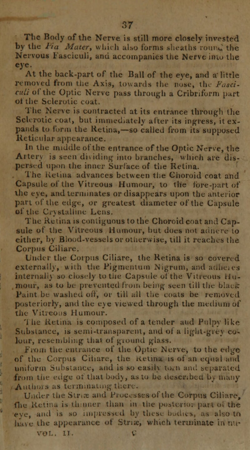 The Body of the Nerve is still more closely invested by the hia Muter, which also forms sheaths romW the Nervous Fasciculi, and accompanies the Nerve into the eye. At the hack-part of the Ball of the eye, and a little nmovcd from the Axis, towards the Ruse, the Fasci- tu//of the Optic Nerve pass through a Cribriform part oi the Sclerotic coat. The Nerve is contracted at its entrance through the Sclerotic coat, but immediately alter its ingress, it ex- pands to form the Retina,—so called from its supposed Reticular appearance. In the middle ol the entrance of the Optic Nerve, the Ai'terv is seen dividing into blanches, which are dis- persed upon the inner Surface of the Retina. The Retina advances between the Choroid coat and Capsule of the Vitreous Humour, to the fore-part Of the eve, and terminates or disappears upon the anterior part of the edge, or greatest diameter of the Capsule ol the Crystalline Lens. The Retina is contiguous to the Choroid coat and Cap- sule of the Vitreous Humour, hut does not adhere to either, by Blood-vessels or otherwise, till it reaches the Corpus Ciliare. Under the Corpus Ciliare, the Retina is so covered externally, with the Pigmcutum Nigrum, and adl internally so closely to the Capsule ol the Vitreous Hu- mour, as to be prevented from being seen till the blacfc Paint be washed off, or till all the coals be removed posteriorly, and the e_\e viewed through the medium of the Vitreous Humour. '1 he Retina is composed of a tender and Pulpy like Substance, is semi-transparent, and of a light-grey co- lour, resembling that of ground glass. From tiie entrance of the Optic Nerve, to the edge of the Corpus Ciliare, the KeUftg is of an equal and uniform Substance, and is so easily toiti am! separated from tne edge ot that body, as to be desMibcd b_v many Allium s as terminal. Under the Stria and Processes of the Corpus Ciliare, file Kelt:.a is ih oner than in tiie postcrm: part oi the eye, and is so impressed by these bodies, as also to have the appearance of Stria:, winch terminate II. C