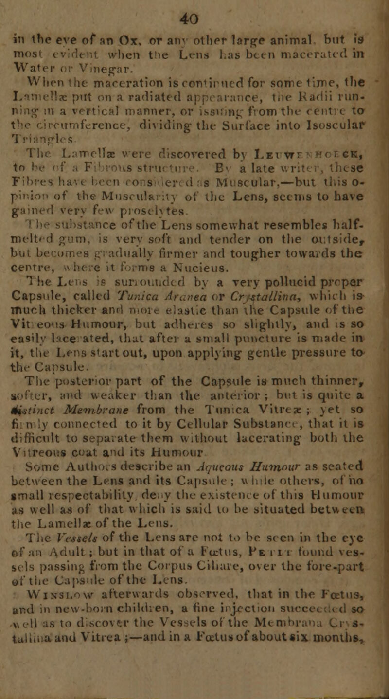 in the eve of an Ox, or any other large animal, but is roost i icii t'ie Lens has been macerated hi Water or Vinegar. When the maceration is conlirned for some time, the I tlae put mi a radiated appcarnnce, the Radii run- t a vertical manner, or issuing from the centre to rcumference, di\ iding the Surface into Isoscular igles Tlir Lamellae v ere discovered by Lei vrr H< ; ck, tn bo B> a hue v • \ : s Muscular,—but this o- pinion of the Musctilaritj of the Lens, seems to have game! very few proselytes. nee of the Lens somewhat resembles half- mclt< <i gum, is very soft and tender on the outside, dually firmer and tougher towards the Centre, where it t'.>,ms a Nucieus. The Lens is sunounded by a very polluc'ul prcper Capsule, called Tunica Arunea or Cr;stallina, whirl) is much thicker and more elastic than the Capsule of the Vitreous Humour, but adheres so slightly, and is so easily lace ated, that after a small puncture is made in it, the Lens start out, upon applying gentle pressure to the Capsule. The posterior part of the Capsule is much thinner, , and weaker than the anterior ; but is quite a distinct Membrane from the Tunica Vitrcae ; yet so connected to it by Cellular Substance , that it is difficult to separate them without lacerating both the Vitreous coat and its Humour Some Authors describe an Aqueout Humour as seated between the Lens and its Capsule; while others, of no small respectability deny the existence of this Humour as well as of that which is said lo be situated between the Lamella: of the Lens. The Vessels of the Lens arc not to be seen in the eye of an ^dult ; but in that of a rectus, He ill found ves- sels passing from the Corpus Cihaie, over the fore-part oftiie Caps.ile of the Lens. VV'iNSi.ow afterwards observed, that in the Foetus, and in new-horn child; en, a tine injection succe* .:< d so well as to discover the Vessels of the Membrana Ci s- tullaiaand Vitrea ;—and in a Foztusof aboutsix months,