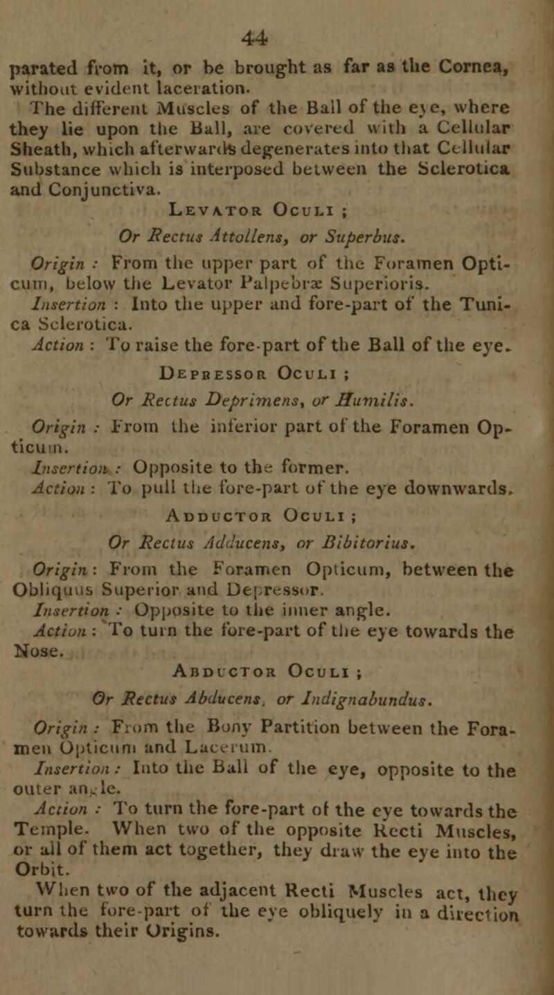 parated from it, or be brought as far as the Cornea, without evident laceration. The different Muscles of the Bail of the e_\e, where they lie upon the Ball, are covered with a Cellular Sheath, which afterwards degenerates into that Cellular Substance which is interposed between the Sclerotica and Conjunctiva. Levator Oculi; Or Rectus Attotlens, or Super bus. Origin ■ From the upper part of the Foramen Opti- cian, below the Levator Palpe'orx Superior is. Insertion : Into the upper and fore-part of the Tuni- ca Sclerotica. Action : To raise the forepart of the Ball of the eye. Depbessor Oculi ; Or Rectus Deprimens, or Uumilis. Origin : From the inferior part of the Foramen Op- ticum. Insertion : Opposite to the former. Action : To pull the fore-part of the eye downwards. Adductor Oculi ; Or Rectus Adducens, or Bibitorius. Origin: From the Foramen Opiicum, between the Obliquus Superior and Depressor. Insertion : Opposite to tiie inner angle. Action : To turn the fore-part of the eye towards the Nose. Abductor Oculi; Or Rectus Abducent, or Indignabundus. Origin: Fiom the Bony Partition between the Fora- men Opticum and Lacerum. Insertion: Into the Ball of the eye, opposite to the outer anKle. Action : To turn the fore-part of the eye towards the Temple. When two of the opposite Recti Muscles, or all of them act together, they draw the eye into the Orbit. When two of the adjacent Recti Muscles act, they turn the fore-part of the eye obliquely in a direction towards their Origins.
