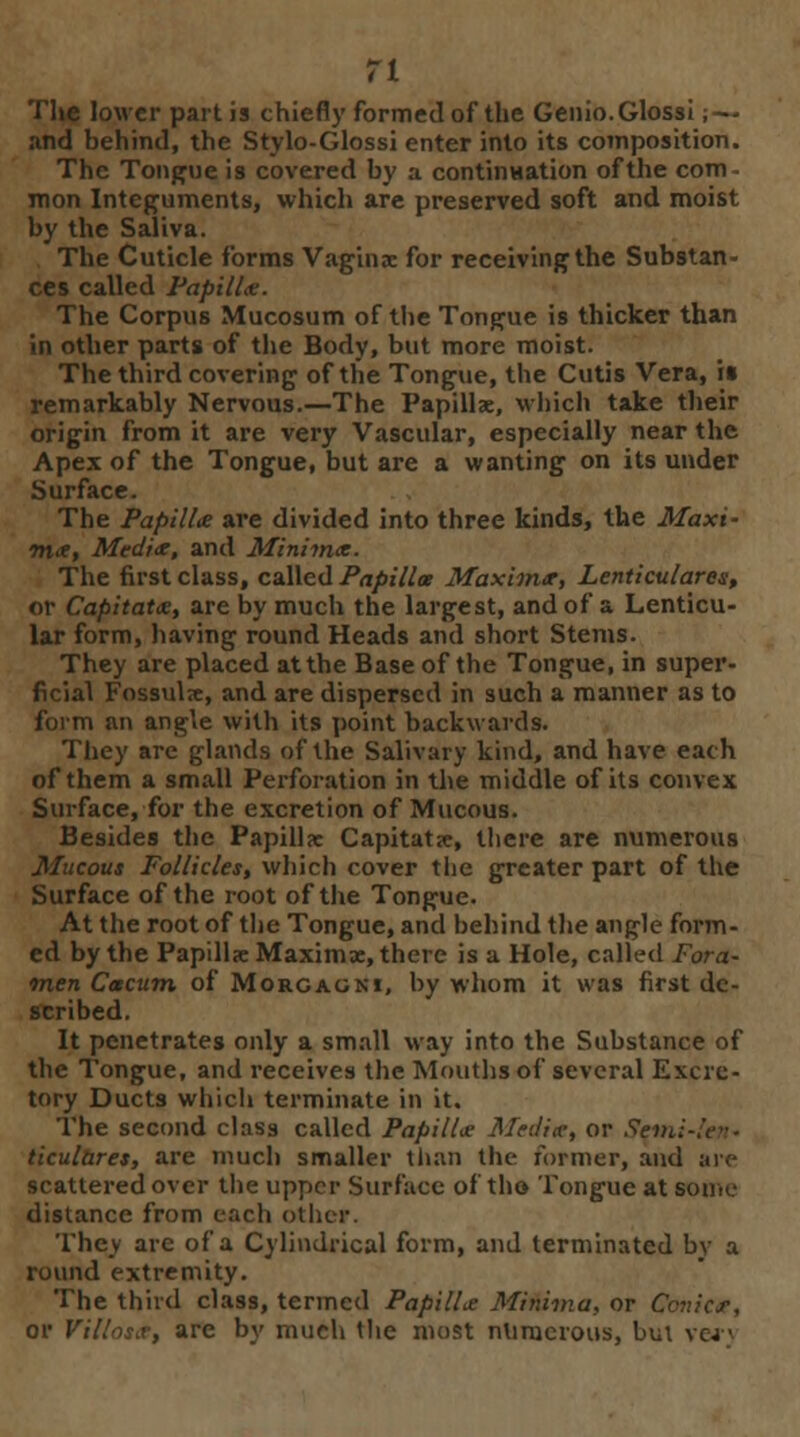 and behind, the Stylo-Glossi enter into its composition. The Tongue is covered by a continuation of the com - mon Integuments, which are preserved soft and moist by the Saliva. The Cuticle forms Vagina: for receiving the Substan- ces called Papilla. The Corpus Mucosum of the Tongue is thicker than in other parts of the Body, but more moist. The third covering of the Tongue, the Cutis Vera, it remarkably Nervous.—The Papillae, which take their origin from it are very Vascular, especially near the Apex of the Tongue, but are a wanting on its under Surface. The Papilla are divided into three kinds, the Maxi- ma, Media, and Minima. The first class, called Papillae Maxima, Lenticulares, or Capitata, are by much the largest, and of a Lenticu- lar form, having round Heads and short Stems. They are placed at the Base of the Tongue, in super- ficial Fossulie, and are dispersed in such a manner as to form an angle with its point backwards. They are glands of the Salivary kind, and have each of them a small Perforation in the middle of its convex Surface, for the excretion of Mucous. Besides the Papilla: Capitate, there are numerous Mucous Follicles, which cover the greater part of the Surface of the root of the Tongue. At the root of the Tongue, and behind the angle form- ed by the Papilla; Maxima:, there is a Hole, called Fora- men Cacum of Morcacki, by whom it was first de- scribed. It penetrates only a small way into the Substance of the Tongue, and receives the Mouths of several Excre- tory Ducts which terminate in it. The second class called Papillae Malice, or Sem. ticulares, are much smaller than the former, and are scattered over the upper Surface of tho Tongue at some distance from each oilier. They arc of a Cylindrical form, and terminated by a round extremity. The thud class, termed Papillie Minima, or Conic*, or Villas.?, are by much the most numerous, but ver<