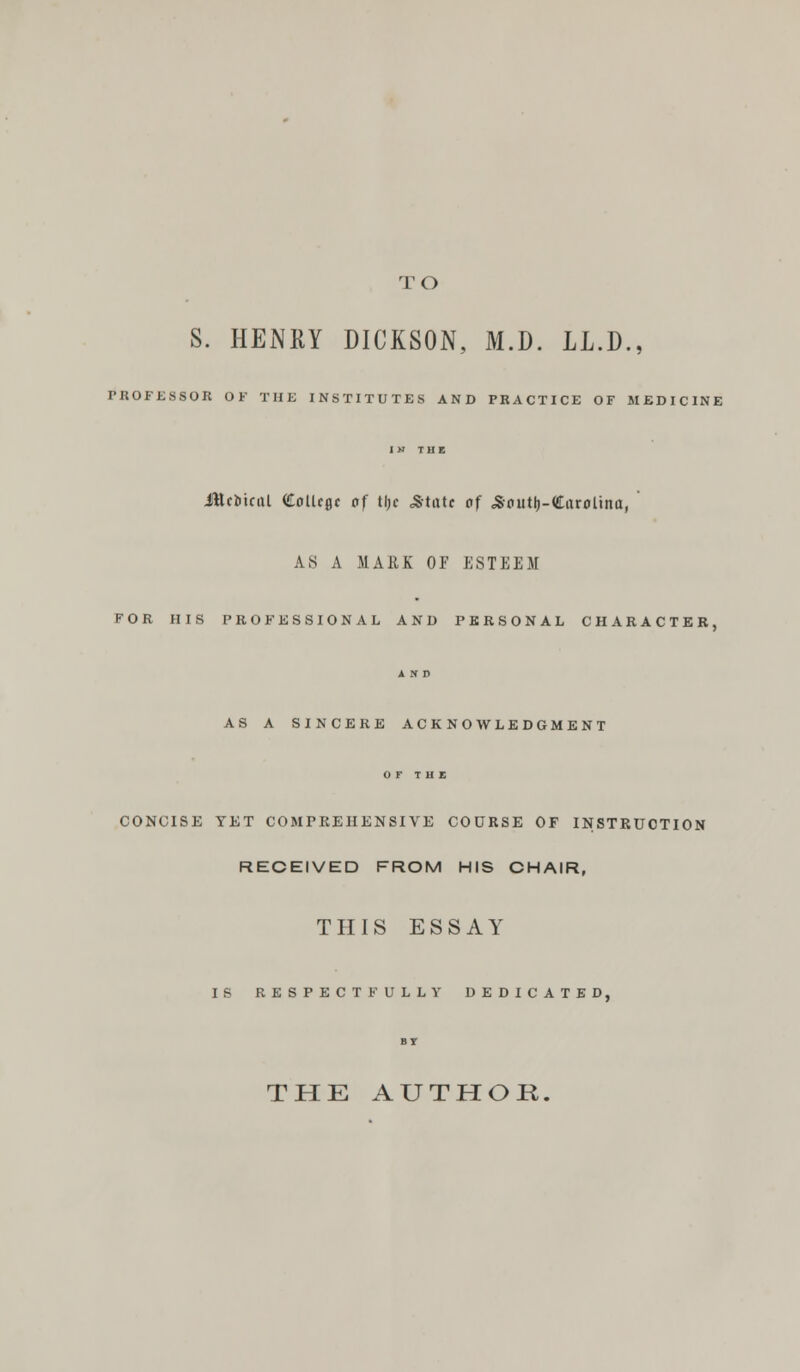 TO S. HENRY DICKSON, M.D. LL.D., PROFESSOR OF THE INSTITUTES AND PRACTICE OF MEDICINE IN THE JttciiiciU (£otUflc of tl;e .State of Soutlj-darolina, ' AS A MARK OF ESTEEM FOR HIS PROFESSIONAL AND PERSONAL CHARACTER, AND AS A SINCERE ACKNOWLEDGMENT OF THE CONCISE YET COMPREHENSIVE COURSE OF INSTRUCTION RECEIVED FROM HIS CHAIR, THIS ESSAY IS RESPECTFULLY DEDICATED, BI THE AUTHOR.