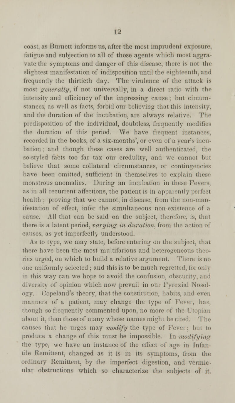 coast, as Burnett informs us, after the most imprudent exposure, fatigue and subjection to all of those agents which mosl a vale the symptoms and danger of this disease, there is not the slightest manifestation of indisposition until the eighteenth, and frequently the thirtieth day. The virulence of the attack is most generally, if not universally, in a direct ratio with the intensity and efficiency of the impressing cause; but circum stances, as well as facts, forbid our believing that this intensity, and the duration of the incubation, are always relative. The predisposition of the individual, doubtless, frequently modifies the duration of this period. We have frequent instances, recorded in the books, of a six-months', or even of a year's incu- bation; and though these cases are well authenticated, the so-styled facts too far tax our credulity, and we cannot but believe that some collateral circumstances, or contingencies have been omitted, sufficient in themselves to explain these monstrous anomalies. During an incubation in these Fevers, as in all recurrent affections, the patient is in apparently perfecl health ; proving that we cannot, in disease, from the non-man- ifestation of effect, infer the simultaneous non-existence of a cause. All that can be said on the subject, therefore, is, that there is a latent period, varying in dura/ion, from tin; action <>| causes, as yet imperfectly understood. As to type, we may state, before entering on the subject, that there have been the most multifarious and heterogeneous theo- ries urged, on which to build a relative argument. There is no one uniformly selected ; and this is to be much regretted, for only in this way can we hope to avoid the confusion, obscurity, and diversity of opinion which now prevail in our Pyrexial N' ogy. Copeland's theory, that the constitution, habits, and even manners of a patient, may change the type of Fever, has, though so frequently commented upon, no more of the Utopian about it. than those of many whose names might be cited. The causes that he urges may modify the type of Fever; hut to produce a change of this must be impossible. In modifying the type, we have an instance of the effect of age in Infan- tile Remittent, changed as it is in its symptoms, from the ordinary Remittent, by the imperfect digestion, and vermic- ular obstructions which so characterize the subjects of it.