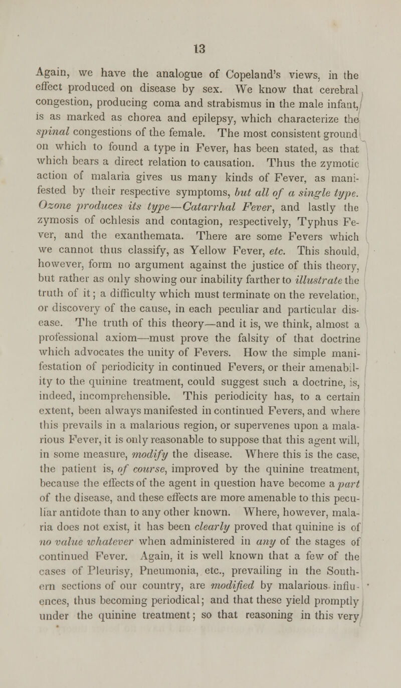 Again, we have the analogue of Copeland's views, in the effect produced on disease by sex. We know that cerebral congestion, producing coma and strabismus in the male infant, is as marked as chorea and epilepsy, which characterize the spinal congestions of the female. The most consistent ground on which to found a type in Fever, has been stated, as that which bears a direct relation to causation. Thus the zymotic- action of malaria gives us many kinds of Fever, as mani- fested by their respective symptoms, but all of a single type. Ozone produces its type—Catarrhal Fever, and lastly the zymosis of ochlesis and contagion, respectively, Typhus Fe- ver, and the exanthemata. There are some Fevers which we cannot thus classify, as Yellow Fever, etc. This should, however, form no argument against the justice of this theory, but rather as only showing our inability farther to illustrate the truth of it; a difficulty which must terminate on the revelation. or discovery of the cause, in each peculiar and particular dis- ease. The truth of this theory—and it is, we think, almost a professional axiom—must prove the falsity of that doctrine which advocates the unity of Fevers. How the simple mani- festation of periodicity in continued Fevers, or their amenabil- ity to the quinine treatment, could suggest such a doctrine, is, indeed, incomprehensible. This periodicity has, to a certain extent, been always manifested in continued Fevers, and where this prevails in a malarious region, or supervenes upon a mala- rious Fever, it is only reasonable to suppose that this agent will. in some measure, modify the disease. Where this is the case, the patient is, of course, improved by the quinine treatment, because the effects of the agent in question have become apart of the disease, and these effects are more amenable to this pecu- liar antidote than to any other known. Where, however, mala- ria does not exist, it has been clearly proved that quinine is of no value whatever when administered in any of the stages of continued Fever. Again, it is well known that a few of the cases of Pleurisy, Pneumonia, etc., prevailing in the South- ern sections of our country, are modified by malarious infill ences, thus becoming periodical; and that these yield promptly under the quinine treatment; so that reasoning in this very