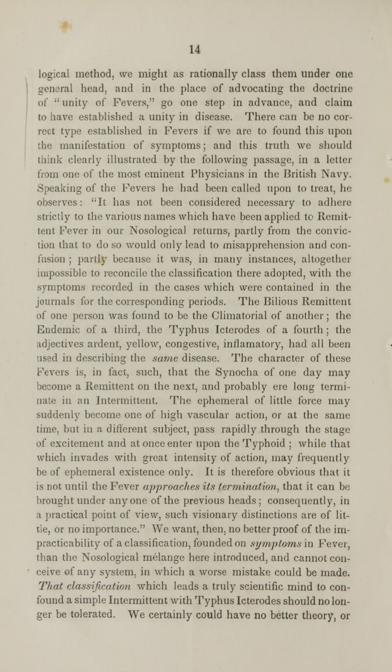 logical method, we might as rationally class them under one general head, and in the place of advocating the doctrine1 of unity of Fevers, go one step in advance, and claim to have established a unity in disease. There can be no cor- rect type established in Fevers if we are to found this upon the manifestation of symptoms; and this truth we should think clearly illustrated by the following passage, in a letter from one of the most eminent Physicians in the British Navy. Speaking of the Fevers he had been called upon to treat, he observes: It has not been considered necessary to adhere strictly to the various names which have been applied to Remit- tent Fever in our Nosological returns, partly from the convic- tion that to do so would only lead to misapprehension and con- fusion ; partly because it was, in many instances, altogether impossible to reconcile the classification there adopted, with the symptoms recorded in the cases which were contained in the journals for the corresponding periods. The Bilious Remittent of one person was found to be the Climatorial of another; the Endemic of a third, the Typhus Icterodes of a fourth; the adjectives ardent, yellow, congestive, infiamatory, had all been used in describing the same disease. The character of these Fevers is, in fact, such, that the Synocha of one day may become a Remittent on the next, and probably ere long termi- nate in an Intermittent. The ephemeral of little force may suddenly become one of high vascular action, or at the same time, but in a different subject, pass rapidly through the stage of excitement and at once enter upon the Typhoid ; while that which invades with great intensity of action, may frequently be of ephemeral existence only. It is therefore obvious that it is not until the Fever approaches its termination, that it can be brought under anyone of the previous heads; consequently, in a practical point of view, such visionary distinctions are of lit- tle, or no importance. We want, then, no better proof of the im- practicability of a classification, founded on symptoms in Fever, than the Nosological melange here introduced, and cannot con- ceive of any system, in which a worse mistake could be made. That classification which leads a truly scientific mind to con- found a simple Intermittent with Typhus Icterodes should no lon- ger be tolerated. We certainly could have no better theory, or