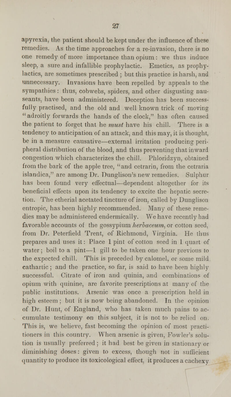 apyrexia, the patient should be kept under the influence of these remedies. As the time approaches for a re-invasion, there is no one remedy of more importance than opium: we thus induce sleep, a sure and infallible prophylactic. Emetics, as prophy- lactics, are sometimes prescribed ; but this practice is harsh, and unnecessary. Invasions have been repelled by appeals to the sympathies: thus, cobwebs, spiders, and other disgusting nau- seants, have been administered. Deception has been success- fully practised, and the old and well known trick of moving adroitly forwards the hands of the clock, has often caused the patient to forget that he must have his chill. There is a tendency to anticipation of an attack, and this may, it is thought, be in a measure causative—external irritation producing peri- pheral distribution of the blood, and thus preventing that inward congestion which characterizes the chill. Phloridzyn, obtained from the bark of the apple tree, and cetrarin, from the cetraria islandica, are among Dr. Dunglison's new remedies. Sulphur has been found very effectual—dependent altogether for its beneficial effects upon its tendency to excite the hepatic secre- tion. The etherial acetated tincture of iron, called by Dunglison entropic, has been highly recommended. Many of these reme- dies may be administered endermically. We have recently had favorable accounts of the gossypium herbaceum, or cotton seed, from Dr. Peterfield Trent, of Richmond, Virginia. He thus prepares and uses it: Place 1 pint of cotton seed in 1 quart of water; boil to a pint—1 gill to be taken one hour previous to the expected chill. This is preceded by calomel, or some mild cathartic; and the practice, so far, is said to have been highly successful. Citrate of iron and quinia, and combinations of opium with quinine, are favorite prescriptions at many of the public institutions. Arsenic was once a prescription held in high esteem ; but it is now being abandoned. In the opinion of Dr. Hunt, of England, who has taken much pains to ac- cumulate testimony on this subject, it is not to be relied on. This is, we believe, fast becoming the opinion of most practi- tioners in this country. When arsenic is given, Fowler's solu- tion is usually preferred; it had best be given in stationary or diminishing doses: given to excess, though not in sufficient quantity to produce its toxicological effect, it produces a cachexy