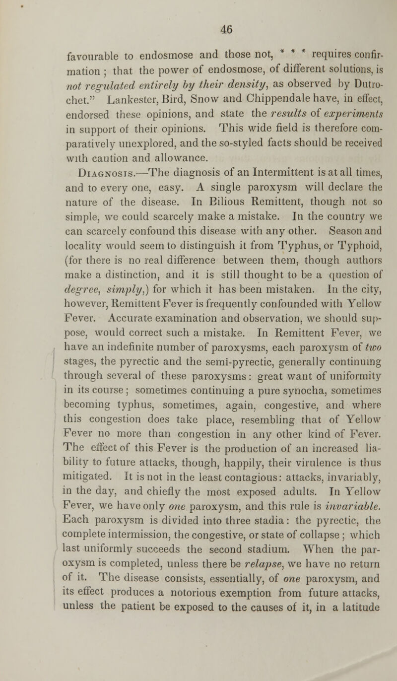 favourable to endosmose and those not. * * * requires confir- mation ; that the power of endosmose, of different solutions, is not regulated entirely by their density, as observed by Dutro- chet. Lankester, Bird, Snow and Chippendale have, in effect, endorsed these opinions, and state the results of experiments in support of their opinions. This wide field is therefore com- paratively unexplored, and the so-styled facts should be received with caution and allowance. Diagnosis.—The diagnosis of an Intermittent is at all times, and to every one, easy. A single paroxysm will declare the nature of the disease. In Bilious Remittent, though not so simple, we could scarcely make a mistake. In the country we can scarcely confound this disease with any other. Season and locality would seem to distinguish it from Typhus, or Typhoid, (for there is no real difference between them, though authors make a distinction, and it is still thought to be a question of degree, simply,) for which it has been mistaken. In the city, however, Remittent Fever is frequently confounded with Yellow Fever. Accurate examination and observation, we should sup- pose, would correct such a mistake. In Remittent Fever, we have an indefinite number of paroxysms, each paroxysm of two stages, the pyrectic and the semi-pyrectic, generally continuing through several of these paroxysms: great want of uniformity in its course ; sometimes continuing a pure synocha, sometimes becoming typhus, sometimes, again, congestive, and where this congestion does take place, resembling that of Yellow Fever no more than congestion in any other kind of Fever. The effect of this Fever is the production of an increased lia- bility to future attacks, though, happily, their virulence is thus mitigated. It is not in the least contagious: attacks, invariably, in the day, and chiefly the most exposed adults. In Yellow Fever, we have only one paroxysm, and this rule is invariable. Each paroxysm is divided into three stadia: the pyrectic, the complete intermission, the congestive, or state of collapse ; which last uniformly succeeds the second stadium. When the par- oxysm is completed, unless there be relapse, we have no return of it. The disease consists, essentially, of one paroxysm, and its effect produces a notorious exemption from future attacks, unless the patient be exposed to the causes of it, in a latitude