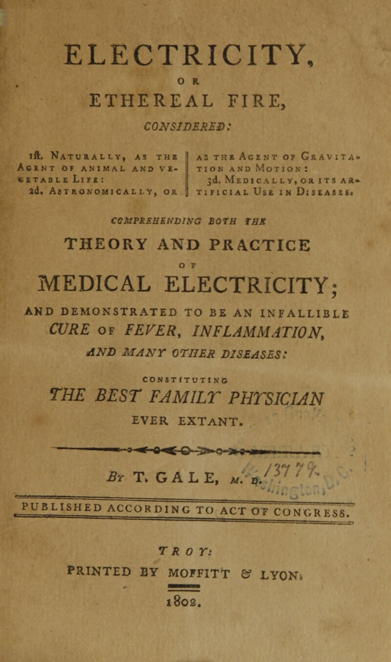 ELECTRICITY, O R ETHEREAL FIRE, considered: ift. Naturally, as the | astheAgentofGravita. AtlNT OF ANIMAL AND V E- | TION AND MoTlONI «etableLife: 5d. Medically,or its ar- ad. Astronomically, or \ tificial Use in Diseases. COMPREHENDING BOTH TBS THEORY AND PRACTICE O F MEDICAL ELECTRICITY; AND DEMONSTRATED TO BE AN INFALLIBLE CURE of FEVER, INFLAMMATION, AND MANY OTHER DISEASES: constituting THE BEST FAMILY PHTSICIAN EVER EXTANT. ~° ^ 0^-O-3»-O> <Hi»i ^T.GALE, M. d. PUBLISHED ACCORDING TO ACT OF CQNGRESSf TROY: PRINTED BY MOFFITt &f LYON. 1802.