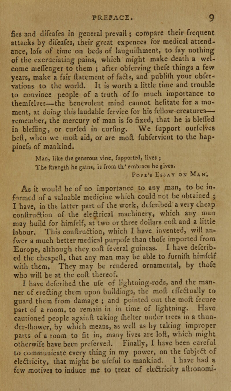 lies and dffeafes in general prevail; compare their frequent attacks by difeafes, their great expences for medical attend- ance, lofs of time on beds of languiihment, to fay nothing of the excruciating p3i'ns, which might make death a wel- come meffenger to them ; after obferving thefe things a few years, make a fair ftatement of facts, and publifh your obser- vations to the world. It is worth a little time and trouble to convince people of a truth of fo much importance to themfelves—the benevolent mind cannot hefitate for a mo- ment, at doing this laudable fervice for his fellow-creatures- remember, the mercury of man is fo fixed, that he is bleffed in bleffing, or curfed in curfing. We fupport ourfelves beft, when we moft aid, or are mod fubfervient to the hap- pinefs of mankind. Man, like the generous vine, fupported, lives; The ftrength he gains, is from th* embrace he gives. Pope's Essay on Man. As it would be of no importance to any man, to be in- formed of a valuable medicine which could cot be obtained ; I have, in the latter part of the work, defcnbed a very cheap conftru&ion of the electrical machinery, which any man may build for himfelf, at'two or three dollars coft and a little labour. This conftru&ion, which I have invented, will an- fwer a much better medical purpofe than thofe imported from Europe, although they coft Several guineas. I have defcrib- ed the cheapeft, that any man may be able to furnifh himfelf with them. They may be rendered ornamental, by thofe who will be at the coft thereof. I have defcribed the ufe of lightning-rods, and the man- ner of erecting them upon buildings, the moft effectually to guard them from damage ; and pointed out the moft fecure part of a room, to remain in in time of lightning. Have cautioned people againft taking fhelter under trees in a thun- der-fhower, by which means, aa well as by taking improper parts of a room to fit in, many lives are loft, which might otherwife have been preferred. Finally, I have been careful to communicate every thing in my power, on the fubjoft of electricity, that might be ufeful to mankind. I have had a few motives to induce mc to treat of eleftricity aftronomi*