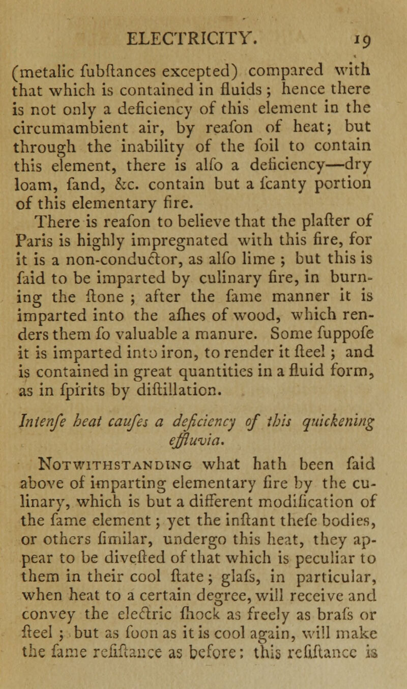 (metalic fubftances excepted) compared with that which is contained in fluids ; hence there is not only a deficiency of this element in the circumambient air, by reafon of heat; but through the inability of the foil to contain this element, there is alfo a deficiency—dry loam, fand, &c. contain but a fcanty portion of this elementary fire. There is reafon to believe that the plafter of Paris is highly impregnated with this fire, for it is a non-conductor, as alfo lime ; but this is faid to be imparted by culinary fire, in burn- ing the Hone ; after the fame manner it is imparted into the afhes of wood, which ren- ders them fo valuable a manure. Some fuppofe it is imparted into iron, to render it fleel; and is contained in great quantities in a fluid form, as in fpirits by diftillation. Jnienfe heat caufes a deficiency of this quickening effluvia. Notwithstanding what hath been faid above of imparting elementary fire by the cu- linary, which is but a different modification of the fame element; yet the inflant thefe bodies, or others fimilar, undergo this heat, they ap- pear to be diverted of that which is peculiar to them in their cool flate; glafs, in particular, when heat to a certain degree, will receive and convey the electric mock as freely as brafs or fteel ; but as foon as it is cool again, will make the fame refinance as before; this rcfiftancc is