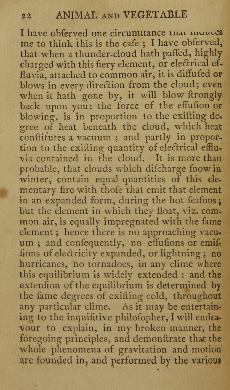 I have obferved one circumitance mat muu^es me to think this is the cafe ; I have obferved, that when a thunder-cloud hath palled, highly charged with this fiery element, or electrical ef- fluvia, attached to common air, it is diffufed or blows in every direction from the cloud; even when it hath gone by, it will blow ftrongly back upon you: the force of the effufion or blowing, is in proportion to the exifting de- gree of heat beneath the cloud, which heat conftitutes a vacuum ; and partly in propor- tion to the exifting quantity of electrical efflu^ via contained in the cloud. It is more than probable, that clouds which difcharge fnow in winter, contain equal quantities of this ele- mentary fire with thofe that emit that element in an expanded form, during the hot feafons j but the element in which they float, viz. com- mon air, is equally impregnated with the fame element; hence there is no approaching vacu-» urn ; and confequently, no effufions or emif- fjons of electricity expanded, or lightning ; no hurricanes, no tornadoes, in any clime where this equilibrium is widely extended : and the extenlion of the equilibrium is determined by the fame degrees of exiiting cold, throughout any particular clime. As it may be entertain- ing to the inquifuivc philofopher, I will endea- vour to explain, in my broken manner, the foregoing principles, and demonftrate that the whole phenomena of gravitation and motion a.ie founded in, and performed by the various