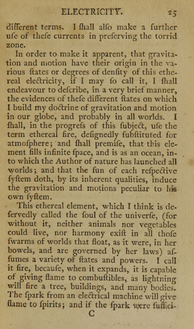 different terms. I mall alfo make a further ufe of thefe currents in preferving the torrid zone. In order to make it apparent, that gravita- tion and motion have their origin in the va~ rious ftates or degrees of denfity of this ethe- real electricity, if I may fo call it, I fhall endeavour to defcribe, in a very brief manner, the evidences of thefe different ftates on which I build my doctrine of gravitation and motion in our globe, and probably in all worlds. I fhall, in the progrefs of this fubjed, ufe the term ethereal fire, defignedly fubftituted for atmofphere; and mall premife, that this ele- ment fills infinite fpace, and is as an ocean, in- to which the Author of nature has launched all worlds; and that the fun of each refpeclive fyftem doth, by its inherent qualities, induce the gravitation and motions peculiar to his own fyftem. This ethereal element, which I think is de- fervedly called the foul of the univerfe, (for without it, neither animals nor vegetables could live, nor harmony exift in all thofe fvvarms of worlds that float, as it were, in her bowels, and are governed by her laws) af- fumes a variety of ftates and powers. I call it fire,^ becaufe, when it expands, it is capable of giving flame to combuftibles, as lightning will fire a tree, buildings, and many bodies. The fpark from an electrical machine will give flame to fpirits j and if the fpark were fufeci- C