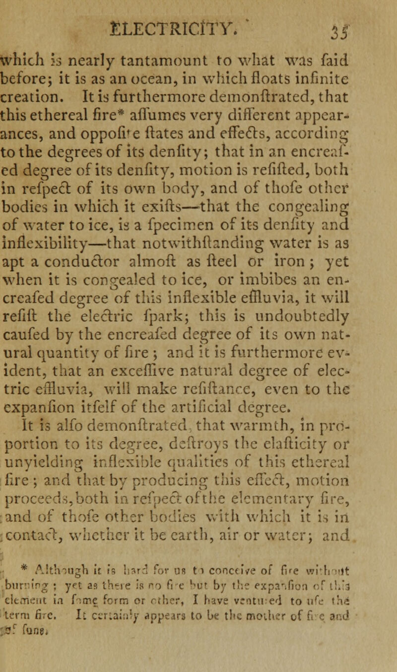 which }3 nearly tantamount to what was faid before; it is as an ocean, in which floats infinite creation. It is furthermore demonftrated, that this ethereal fire* affumes very different appear- ances, and oppofi'e ftates and effects, according to the degrees of its denfity; that in an cncreaf- ed degree of its denfity, motion is refifled, both in refpect of its own body, and of thofe other bodies in which it exifts—that the congealing of water to ice, is a fpecimen of its denfity and inflexibility—that notwithstanding water is as apt a conductor almoft as fteel or iron ; yet when it is congealed to ice, or imbibes an en- creafed degree of this inflexible effluvia, it will refill the electric fpark; this is undoubtedly caufed by the encreafed degree of its own nat- ural quantity of fire ; and it is furthermore ev- ident, that an exceffive natural degree of elec- tric effluvia, will make refinance, even to the expanfion itfelf of the artificial degree. It is alfo demonftrated; that warmth, in pro- portion to its degree, deftroys the elafticity or unyielding inflexible qualities of this ethereal fire ; and that by producing this effect, motion proceeds,both in refpect ofthe elementary fire, ;and of thofe other bodies with which it is in contact, whether it be earth, air or water; and * Although ir fa hard for us 11 conceive of fire without iburrung : yet as there is no fie bat by the expanfion of this clement in f .me fcrm or rther, I have ventured to life «h<i term fire. It certainty appears to be the mother of fie and pi Tune*