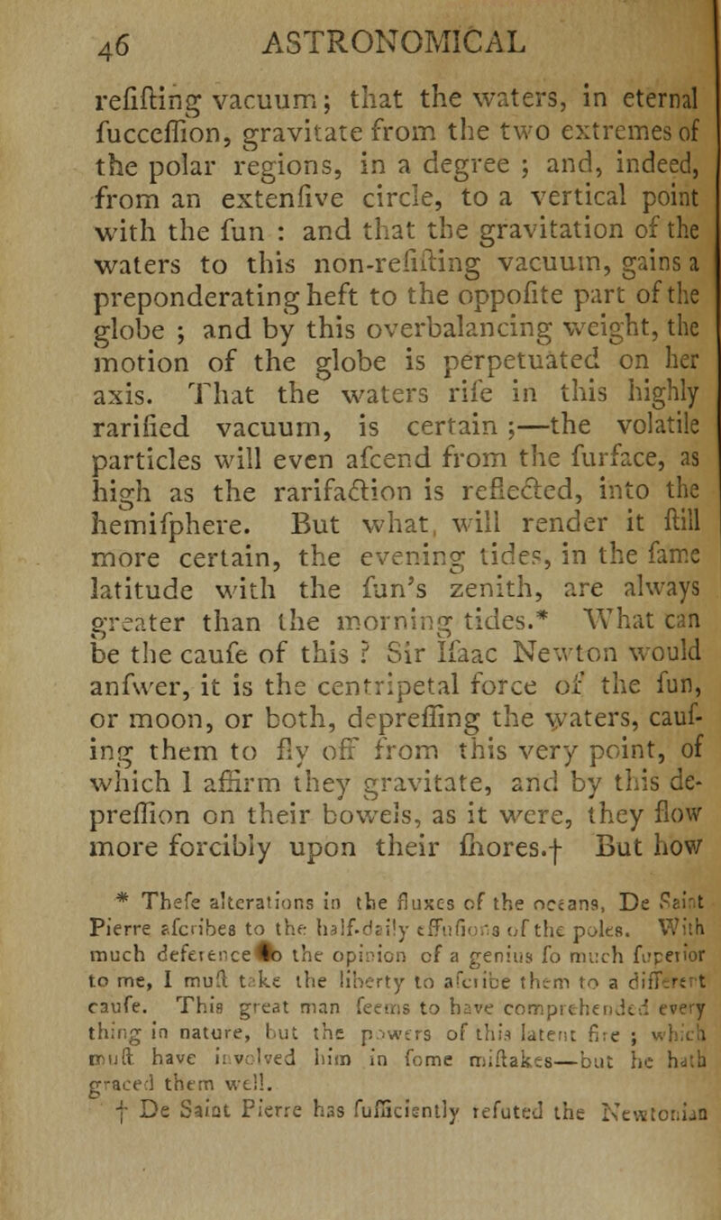 refitting vacuum; that the waters, in eternal fucceffion, gravitate from the two extremes of the polar regions, in a degree ; and, indeed, from an extenfive circle, to a vertical point with the fun : and that the gravitation of the waters to this non-refifting vacuum, gains a preponderating heft to the oppofite part of the globe ; and by this overbalancing weight, the 'motion of the globe is perpetuated on her axis. That the waters rife in this highly rarified vacuum, is certain ;—the volatile particles will even afcend from the furface, as high as the rarifaction is reflected, into the hemifphere. But what, will render it ftill more certain, the evening tides, in the fame latitude with the fun's zenith, are always greater than the morning tides.* What can be the caufe of this ? Sir Ifaac Newton would anfwer, it is the centripetal force of the fun, or moon, or both, depreffing the waters, cauf- ing them to fly off from this very point, of which 1 affirm they gravitate, and by this de- preilion on their bowels, as it were, they flow more forcibly upon their mores.j- But how * Thefe alterations in the fluxes of the oceans, De Si Pierre f.fcn'bea to the half-daily effnfiofia of the poles. With much defetenceGb the opinion cf a genius fo much fi?petior to me, I mud take the liberty to afciibe them to a din caufe. This great man feems to have comprehended every thing in nature, but the powers of this latent fire ; < muft. have involved him in fome miftakes—but he hath graced them well. f De Saiat Pierre has fufficiently refuted the Newtonian