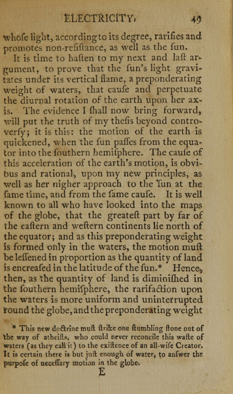 whofe light, according to its degree, rarifies and promotes non-refiftance, as well as the fun. It is time to haften to my next and laft ar- gument, to prove that the fun's light gravi- tates undet its vertical flame, a preponderating weight of waters, that caufe and perpetuate the diurnal rotation of the earth upon her ax- is. The evidence I mail now bring forward, will put the truth of my thefis beyond contro- verfy; it is this: the motion of the earth is quickened, when the fun paffes from the equa-* tor into the fouthern hemifphere. The caufe of this acceleration of the earth's motion, is obvi- ous and rational, upon my new principles, as well as her nigher approach to the Tun at the fame time, and from the fame caufe. It is well known to all who have looked into the maps of the globe, that the greateft part by far of the eaftern and weftern continents lie north of the equator; and as this preponderating weight is formed only in the waters, the motion muft be leffened in proportion as the quantity of land is encreafed in the latitude of the fun.* Hence* then, as the quantity of land is diminifhed in the fouthern hemifphere, the rarifaction upon the waters is more uniform and uninterrupted round the globe, and the preponderating weight * This new dn&rinc muft ftrikc one ftumbling ftone out of the way of atheifts, who could never reconcile this wafte of waters (as they call it) to the exiftence of an all-wife Creator. It is certain there is but jnft enough of water, to anfwer the purpofe of neceffary motion in the globe* E