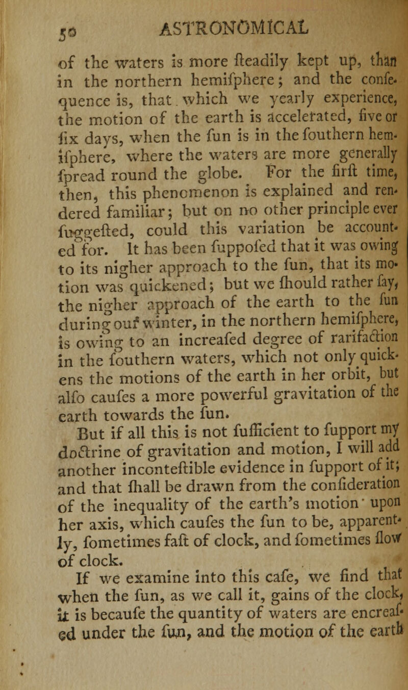 of the waters is more fteadily kept up, than in the northern hemifphere; and the confe- quence is, that. which we yearly experience, the motion of the earth is accelerated, five or iix days, when the fun is in the fouthern hem- ifphere, where the waters are more generally fpread round the globe. For the firft time, then, this phenomenon is explained and ren* dered familiar; but on no other principle ever fu^gefted, could this variation be account- editor. It has been fuppofed that it was^ owing to its nigher approach to the fun, that its mo. tion was quickened; but we mould rather fay, the nigher approach of the earth to the fun during our* winter, in the northern hemifphere, is owing to an increafed degree of rarifaction in the fouthern waters, which not only quick- ens the motions of the earth in her orbit, but alfo caufes a more powerful gravitation of the earth towards the fun. But if all this is not fufficientto fupport my do&rine of gravitation and motion, I will add another inconteftible evidence in fupport of it; and that mall be drawn from the confideration of the inequality of the earth's motion' upon her axis, which caufes the fun to be, apparent* ly, fometimes faft of clock, and fometimes flow of clock. If we examine into this cafe, we find that when the fun, as we call it, gains of the clock, \t is becaufe the quantity of waters are encreaf« ed under the fun, and the motion of the earth