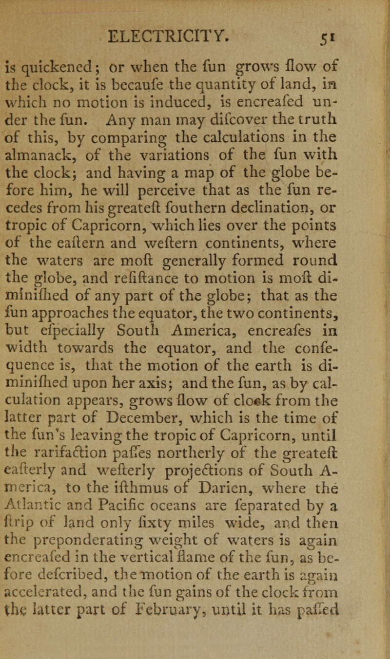 is quickened; or when the fun grows flow of the clock, it is becaufe the quantity of land, in which no motion is induced, is encreafed un- der the fun. Any man may difcover the truth of this, by comparing the calculations in the almanack, of the variations of the fun with the clock; and having a map of the globe be- fore him, he will perceive that as the fun re- cedes from his erreateft fouthern declination, or tropic of Capricorn, which lies over the points of the eaftern and weftern continents, where the waters are moil generally formed round the globe, and refiftance to motion is moil di- minifhed of any part of the globe; that as the fun approaches the equator, the two continents, but efpecially South America, encreafes in width towards the equator, and the confe- quence is, that the motion of the earth is di- minifhed upon her axis; and the fun, as by cal- culation appears, grows flow of clo«k from the latter part of December, which is the time of the fun's leaving the tropic of Capricorn, until the rarifaclion paiTes northerly of the greateft eafterly and weflerly projections of South A- merica, to the iflhmus of Daricn, where the Atlantic and Pacific oceans are feparated by a drip of land only lixty miles wide, and then the preponderating weight of waters is again encreafed in the vertical flame of the fun, as be- fore defcribed, the motion of the earth is again accelerated, and the fun gains of the clock from the latter part of February, until it has pafled