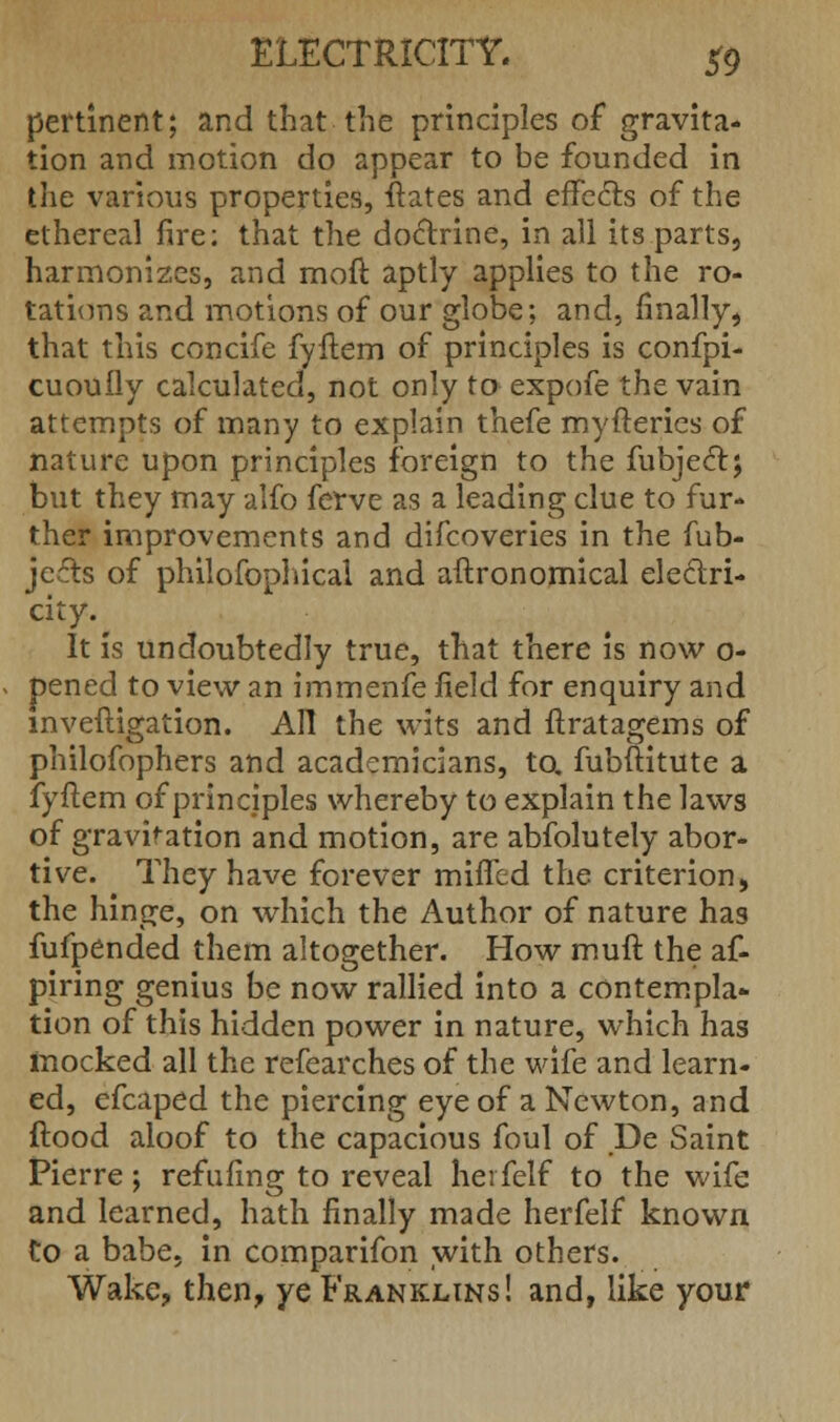 pertinent; and that the principles of gravita- tion and motion do appear to be founded in the various properties, ftates and effects of the ethereal fire; that the doctrine, in all its parts, harmonizes, and moft aptly applies to the ro- tations and motions of our globe; and, finally, that this concife fyftem of principles is confpi- cuoufly calculated, not only to expofe the vain attempts of many to explain thefe myfterics of nature upon principles foreign to the fubjectj but they may alfo ferve as a leading clue to fur- ther improvements and difcoveries in the fub- jccts of philofophical and aftronomical electri- city. It is undoubtedly true, that there is now 0- pened to view an immenfe field for enquiry and mveftigation. All the wits and ftratagems of philofophers and academicians, to. fubftitute a fyftem of principles whereby to explain the laws of gravitation and motion, are abfolutely abor- tive. They have forever miffed the criterion, the hinge, on which the Author of nature has fufpended them altogether. How muft the af- piring genius be now rallied into a contempla- tion of this hidden power in nature, which has mocked all the refearches of the wife and learn- ed, efcaped the piercing eye of a Newton, and ftood aloof to the capacious foul of De Saint Pierre ; refilling to reveal herfelf to the wife and learned, hath finally made herfelf known Co a babe, in comparifon with others. Wake, then, ye Franklins! and, like your