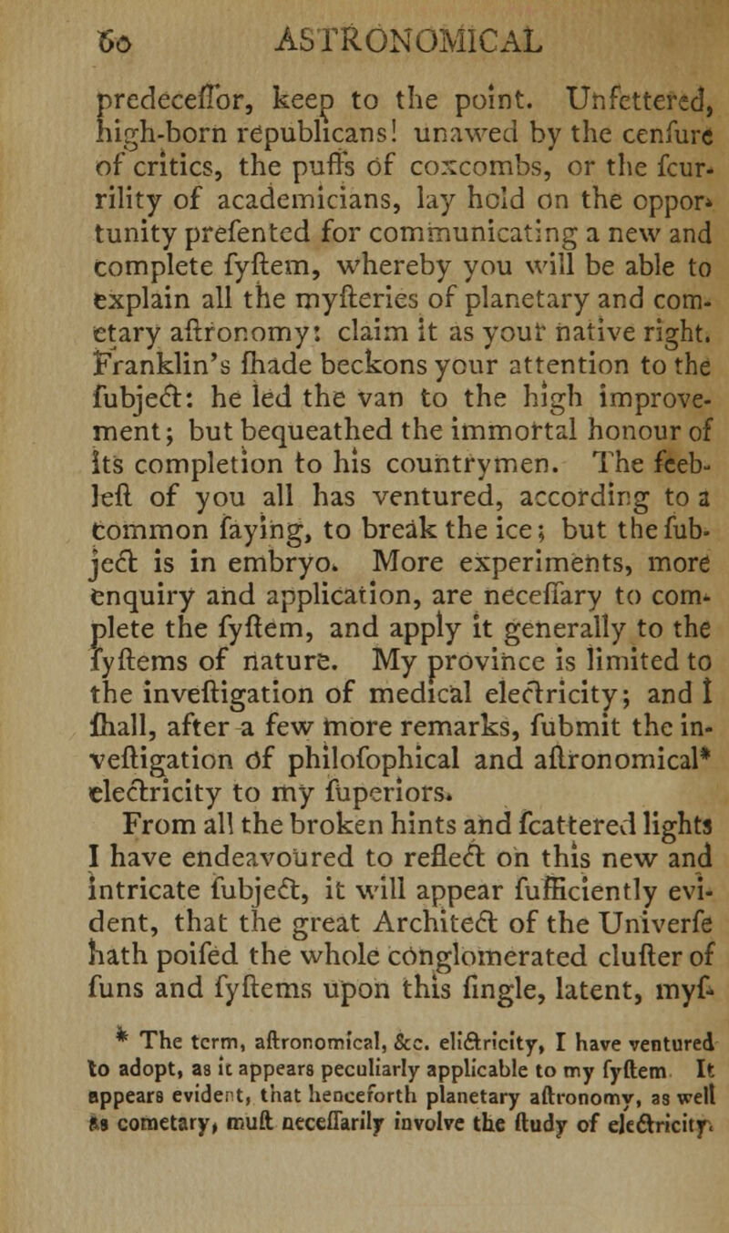 predecefTor, keep to the point. Unfettered, nigh-born republicans! unawed by the cenfure of critics, the puffs of coxcombs, or the few- rility of academicians, lay hold on the oppor* tunity prefented for communicating a new and complete fyftem, whereby you will be able to explain all the myfteries of planetary and com. etary aftror.omy: claim it as your native right, franklin's fhade beckons your attention to the fubject: he led the van to the high improve- ment; but bequeathed the immortal honour of its completion to his countrymen. The feeb- left of you all has ventured, according to a tommon faying, to break the ice; but thefub- ject is in embryo. More experiments, more enquiry and application, are neceffary to com- plete the fyftem, and apply it generally to the iyftems of nature. My province is limited to the inveftigation of medical electricity; and I fliall, after a few more remarks, fubmit the in- veftigation Of philofophical and aftronomical* electricity to my fuperiors. From all the broken hints and fcattered lights I have endeavoured to reflect oh this new and Intricate fubjeel:, it will appear fufficiently evi- dent, that the great Architect of the Univerfe hath poifed the whole conglomerated clufter of funs and fyftems upon this fingle, latent, myf* * The term, aftronomical, &c. eli&ricity, I have ventured to adopt, as it appears peculiarly applicable to my fyftem It appears evident, that henceforth planetary aftronomy, as welt Ra cometary, rouft neceflarily involve the ftudy of electricity.