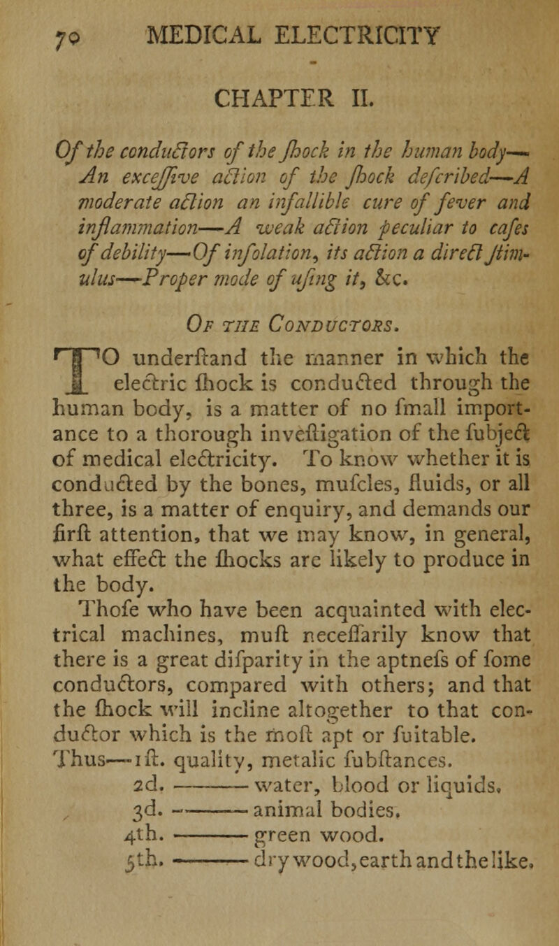 CHAPTER II. Of the conductors ofthefhock in the human body— An excejfive action of the /hock defcribed—A moderate aclion an infallible cure of fever and inflammation—A weak aclion peculiar to cafes of debility—Of infolation, its aclion a direcljiim- ulus—Proper mode of ufing it, &c. Of the Conductors. TO underftand the manner in which the electric mock is conducted through the human body, is a matter of no fmall import- ance to a thorough inveftigation of the fubject of medical electricity. To know whether it is conducted by the bones, mufcles, fluids, or all three, is a matter of enquiry, and demands our firft attention, that we may know, in general, what effect: the fhocks are likely to produce in the body. Thofe who have been acquainted with elec- trical machines, muff necelfarily know that there is a great difparity in the aptnefs of fome conductors, compared with others; and that the mock will incline altogether to that con- ductor which is the mod apt or fuitable. Thus—ift. quality, metalic fubftances. 2d. water, blood or liquids. 3d. animal bodies. 4th. green wood. 5th. drywood,earthandthelike.