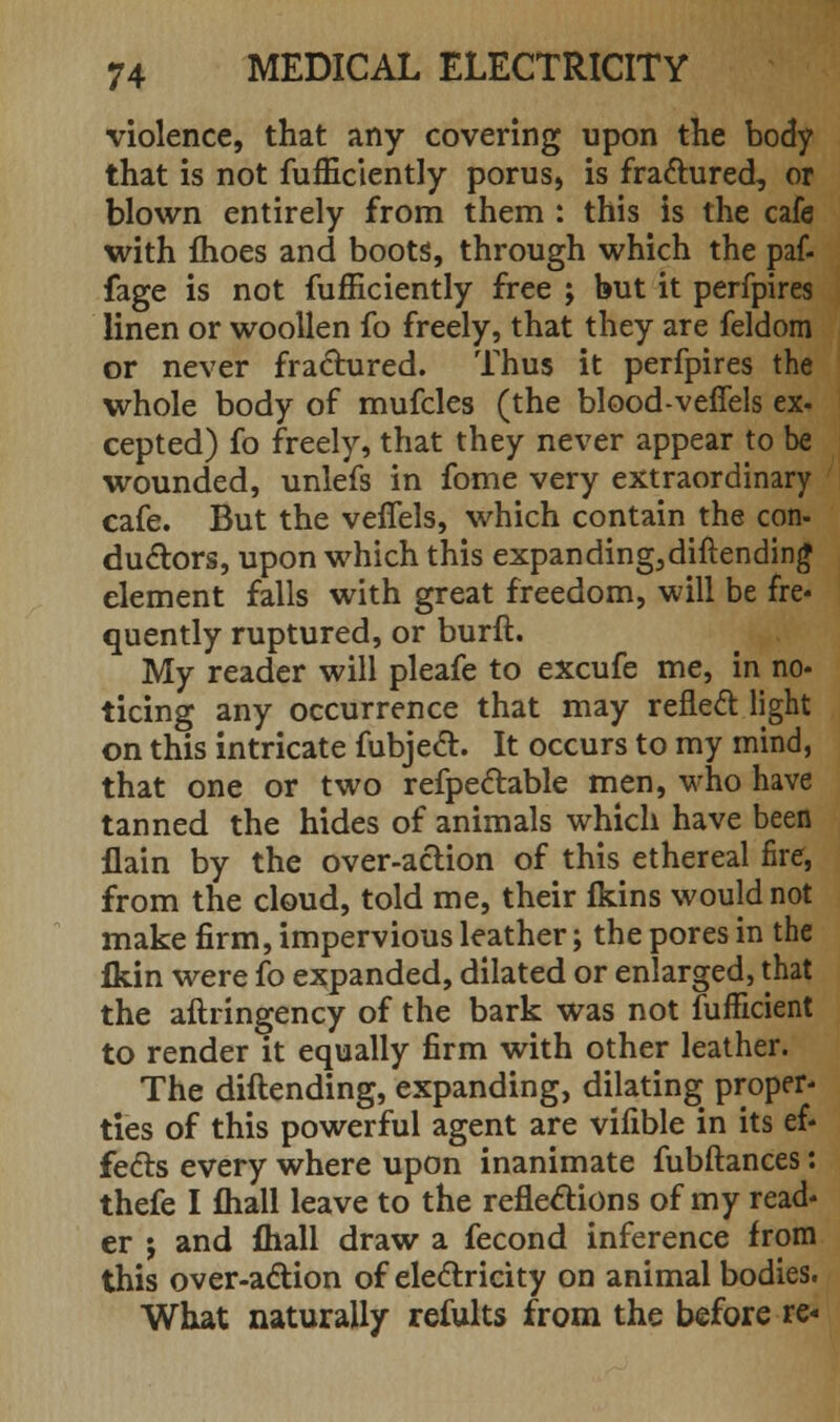 violence, that any covering upon the body that is not fufficiently poms, is fractured, or blown entirely from them : this is the cafe with fhoes and boots, through which the paf- fage is not fufficiently free ; but it perfpires linen or woollen fo freely, that they are feldom or never fradtured. Thus it perfpires the whole body of mufcles (the blood-veffels ex- cepted) fo freely, that they never appear to be wounded, unlefs in fome very extraordinary cafe. But the veffels, which contain the con- ductors, upon which this expanding,diftending element falls with great freedom, will be fre- quently ruptured, or burft. My reader will pleafe to excufe me, in no- ticing any occurrence that may reflect light on this intricate fubject. It occurs to my mind, that one or two refpectable men, who have tanned the hides of animals which have been flain by the over-action of this ethereal fire, from the cloud, told me, their fkins would not make firm, impervious leather; the pores in the fkin were fo expanded, dilated or enlarged, that the aftringency of the bark was not fufficient to render it equally firm with other leather. The diftending, expanding, dilating proper* ties of this powerful agent are vifible in its ef- fects every where upon inanimate fubftances: thefe I mail leave to the reflections of my read- er ; and fliall draw a fecond inference from this over-action of electricity on animal bodies. What naturally refults from the before re-