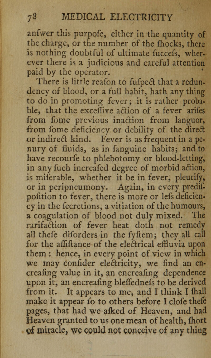 anfwer this purpofe, either in the quantity of the charge, or the number of the mocks, there is nothing doubtful of ultimate fuccefs, wher- ever there is a judicious and careful attention paid by the operator. There is little reafon to fufpect that a redun- dency of blood, or a full habit, hath any thing to do in promoting fever; it is rather proba- ble, that the exceffive action of a fever arifes from fome previous inaction from languor, from fome deficiency or debility of the direct or indirect kind. Fever is as frequent in a pe- nury of fluids, as in fanguine habits; and to have recourfe to phlebotomy or blood-letting, in any fuch increafed degree of morbid action, is miserable, whether it be in fever, pleurify, or in peripneumony. Again, in every predif. pofition to fever, there is more or lefs deficien- cy in the fecretions, a vitiation of the humours, a coagulation of blood not duly mixed. The rarifaction of fever heat doth not remedy all thefe diforders in the fyftem; they all call for the afliftance of the electrical efHuvia upon them : hence, in every point of view in which we may confider electricity, we find an en- sealing value in it, an encreafing dependence upon it, an encreafing bleficdnefs to be derived from it. It appears to me, and I think I mall make it appear fo to others before I clofe thefe pages, that had we afked of Heaven, and had Heaven granted to us one mean of health, fhort ©f miracle, we could not conceive of any thing