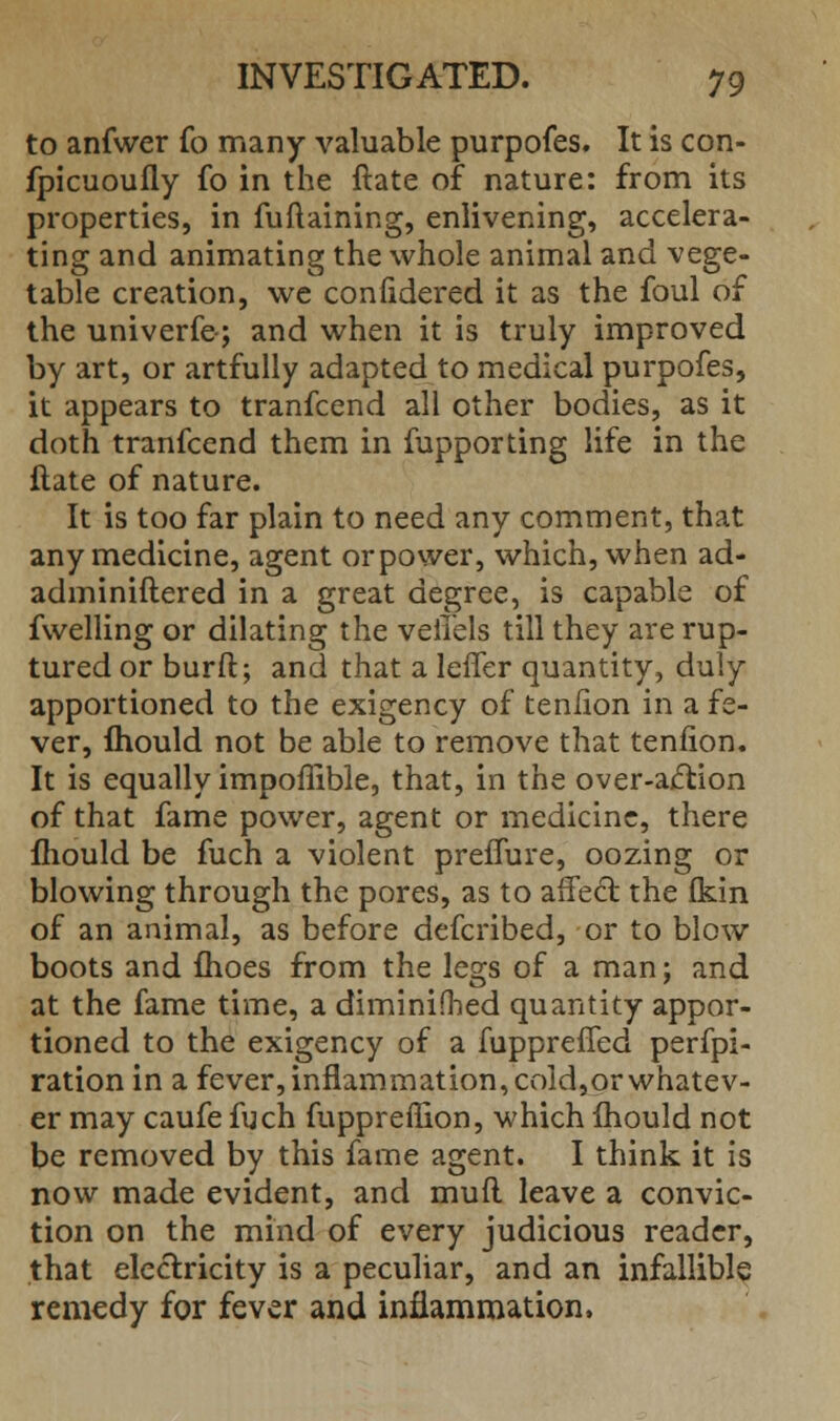 to anfwer fo many valuable purpofes. It is con- fpicuoufly fo in the ftate of nature: from its properties, in fuftaining, enlivening, accelera- ting and animating the whole animal and vege- table creation, we confidered it as the foul of the univerfe; and when it is truly improved by art, or artfully adapted to medical purpofes, it appears to tranfcend all other bodies, as it doth tranfcend them in fupporting life in the ftate of nature. It is too far plain to need any comment, that any medicine, agent orpower, which, when ad- adminiftered in a great degree, is capable of fwelling or dilating the velTels till they are rup- tured or burft; and that a leffer quantity, duly apportioned to the exigency of tenfion in a fe- ver, Ihould not be able to remove that tenfion. It is equally impoffible, that, in the over-action of that fame power, agent or medicine, there fhould be fuch a violent preffure, oozing or blowing through the pores, as to affect the fkin of an animal, as before defcribed, or to blow boots and flioes from the legs of a man; and at the fame time, a diminifbed quantity appor- tioned to the exigency of a fuppreffed perfpi- ration in a fever, inflammation, cold,or whatev- er may caufe fuch fuppreflion, which mould not be removed by this fame agent. I think it is now made evident, and mufl leave a convic- tion on the mind of every judicious reader, that electricity is a peculiar, and an infallible remedy for fever and inflammation,