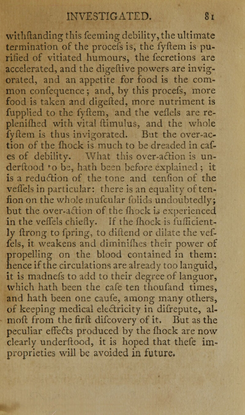 withftanding this feeming debility, the ultimate termination of the procefs is, the fyftem is pu- rified of vitiated humours, the fecretions are accelerated, and the digeftive powers are invig- orated, and an appetite for food is the com- mon confequence; and, by this procefs, more food is taken and digefted, more nutriment is fupplied to the fyftem, and the veilels are re- plenifhed with vital ftimulus, and the whole fyftem is thus invigorated. But the over-ac- tion of the fhock is much to be dreaded in caf- es of debility. What this over-action is un- derftood f o be, hath been before explained ; it is a reduction of the tone and tenfion of the veffels in particular: there is an equality of ten- fion on the whole mufcular folids undoubtedly; but the over-adion of the mock u experienced in the veffels chiefly. If the fhock is fufficient- ly ftrong to fpring, to diftend or dilate the vef- fels, it weakens and diminishes their power of propelling on the blood contained in them: hence if the circulations are already too languid, it is madnefs to add to their degree of languor, which hath been the cafe ten thoufand times, and hath been one caufe, among many others, of keeping medical electricity in difrepute, al- moft from the firft difcovery of it. But as the peculiar effects produced by the fhock are now clearly underftood, it is hoped that thefe im- proprieties will be avoided in future.